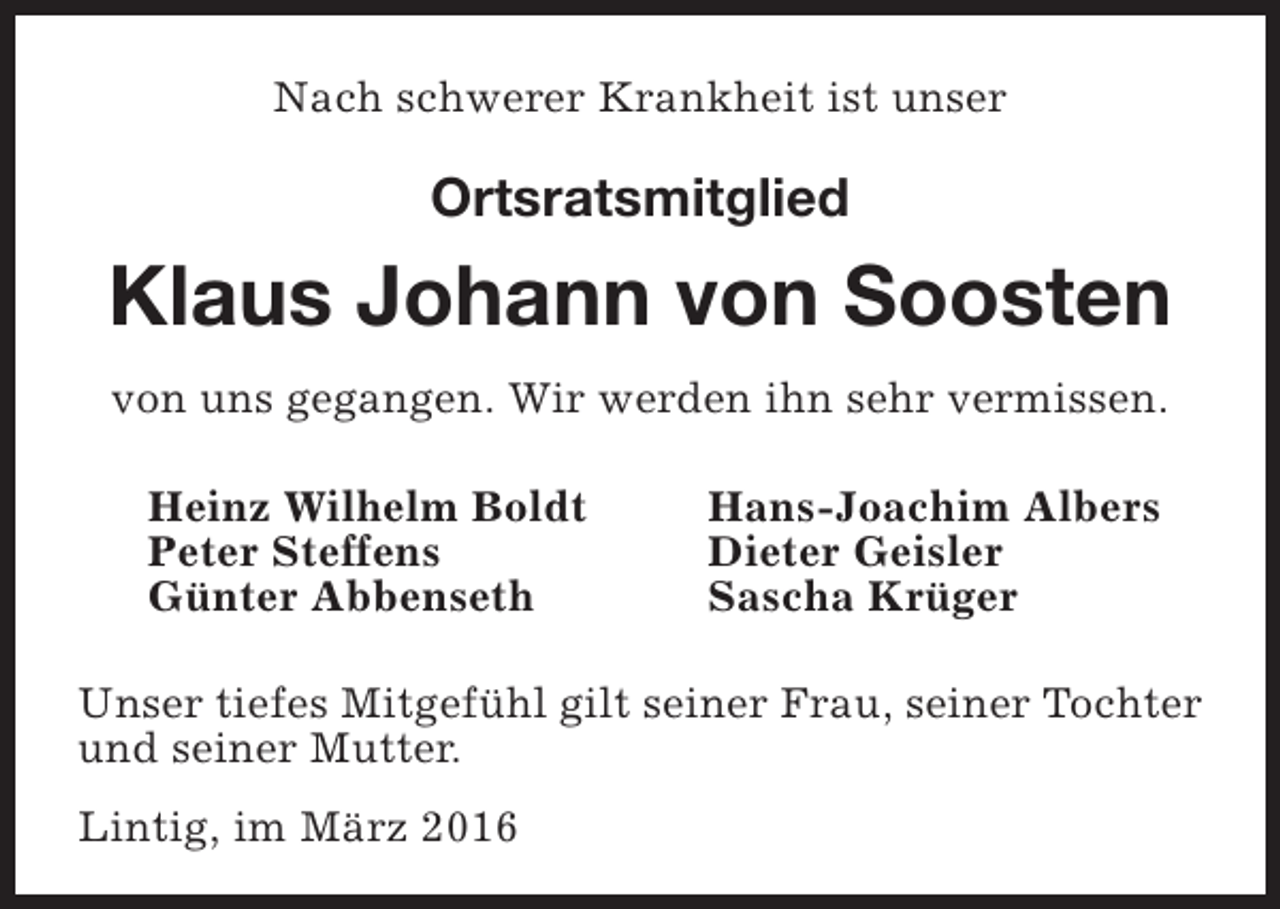 <p>Nach schwerer Krankheit ist unser</p><p>Ortsratsmitglied</p><p>Klaus Johann von Soosten<br />von uns gegangen. Wir werden ihn sehr vermissen.<br />Heinz Wilhelm Boldt<br />Peter Steffens<br />Günter Abbenseth</p><p>Hans-Joachim Albers<br />Dieter Geisler<br />Sascha Krüger</p><p>Unser tiefes Mitgefühl gilt seiner Frau, seiner Tochter<br />und seiner Mutter.<br />Lintig, im März 2016</p>