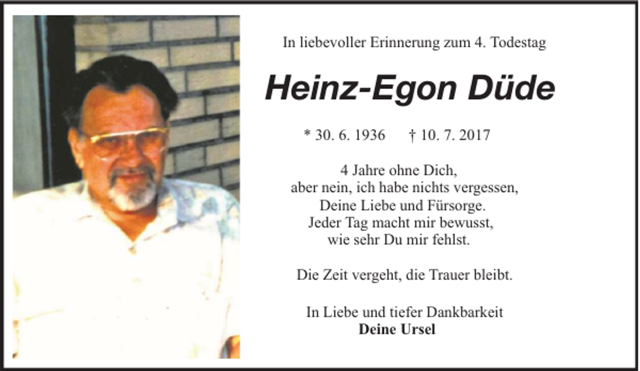 <p>In liebevoller Erinnerung zum 4. Todestag</p><p>Heinz-Egon Düde<br />* 30. 6. 1936</p><p>† 10. 7. 2017</p><p>4 Jahre ohne Dich,<br />aber nein, ich habe nichts vergessen,<br />Deine Liebe und Fürsorge.<br />Jeder Tag macht mir bewusst,<br />wie sehr Du mir fehlst.<br />Die Zeit vergeht, die Trauer bleibt.<br />In Liebe und tiefer Dankbarkeit<br />Deine Ursel</p>