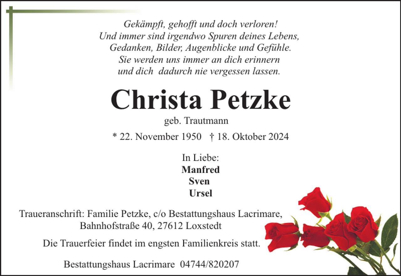 <p>Gekämpft, gehofft und doch verloren!<br />Und immer sind irgendwo Spuren deines Lebens,<br />Gedanken, Bilder, Augenblicke und Gefühle.<br />Sie werden uns immer an dich erinnern<br />und dich dadurch nie vergessen lassen.</p><p>Christa Petzke<br />geb. Trautmann</p><p>* 22. November 1950 † 18. Oktober 2024<br />In Liebe:<br />Manfred<br />Sven<br />Ursel<br />Traueranschrift: Familie Petzke, c/o Bestattungshaus Lacrimare,<br />Bahnhofstraße 40, 27612 Loxstedt<br />Die Trauerfeier findet im engsten Familienkreis statt.<br />Bestattungshaus Lacrimare 04744/820207</p>