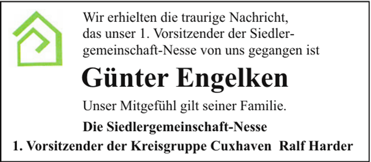 <p>Wir erhielten die traurige Nachricht,<br />das unser 1. Vorsitzender der Siedlergemeinschaft-Nesse von uns gegangen ist</p><p>Günter Engelken</p><p>Unser Mitgefühl gilt seiner Familie.<br />Die Siedlergemeinschaft-Nesse<br />1. Vorsitzender der Kreisgruppe Cuxhaven Ralf Harder</p>