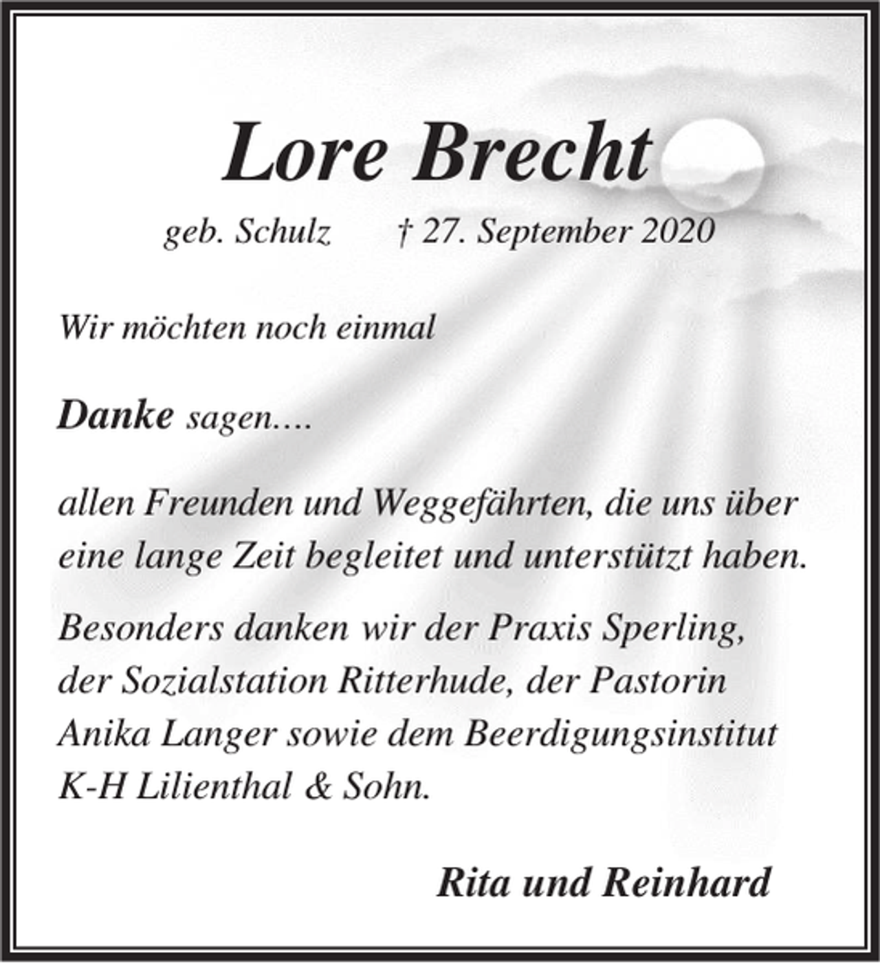 <p>Lore Brecht</p><p>geb. Schulz</p><p>† 27. September 2020</p><p>Wir möchten noch einmal</p><p>Danke sagen….<br />allen Freunden und Weggefährten, die uns über<br />eine lange Zeit begleitet und unterstützt haben.<br />Besonders danken wir der Praxis Sperling,<br />der Sozialstation Ritterhude, der Pastorin<br />Anika Langer sowie dem Beerdigungsinstitut<br />K-H Lilienthal &amp; Sohn.</p><p>Rita und Reinhard</p>