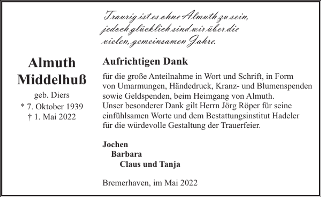<p>Traurig ist es ohne Almuth zu sein,<br />jedoch glücklich sind wir über die<br />vielen, gemeinsamen Jahre.</p><p>Almuth<br />Middelhuß<br />geb. Diers<br />* 7. Oktober 1939<br />† 1. Mai 2022</p><p>Aufrichtigen Dank<br />für die große Anteilnahme in Wort und Schrift, in Form<br />von Umarmungen, Händedruck, Kranz- und Blumenspenden<br />sowie Geldspenden, beim Heimgang von Almuth.<br />Unser besonderer Dank gilt Herrn Jörg Röper für seine<br />einfühlsamen Worte und dem Bestattungsinstitut Hadeler<br />für die würdevolle Gestaltung der Trauerfeier.<br />Jochen<br />Barbara<br />Claus und Tanja<br />Bremerhaven, im Mai 2022</p>