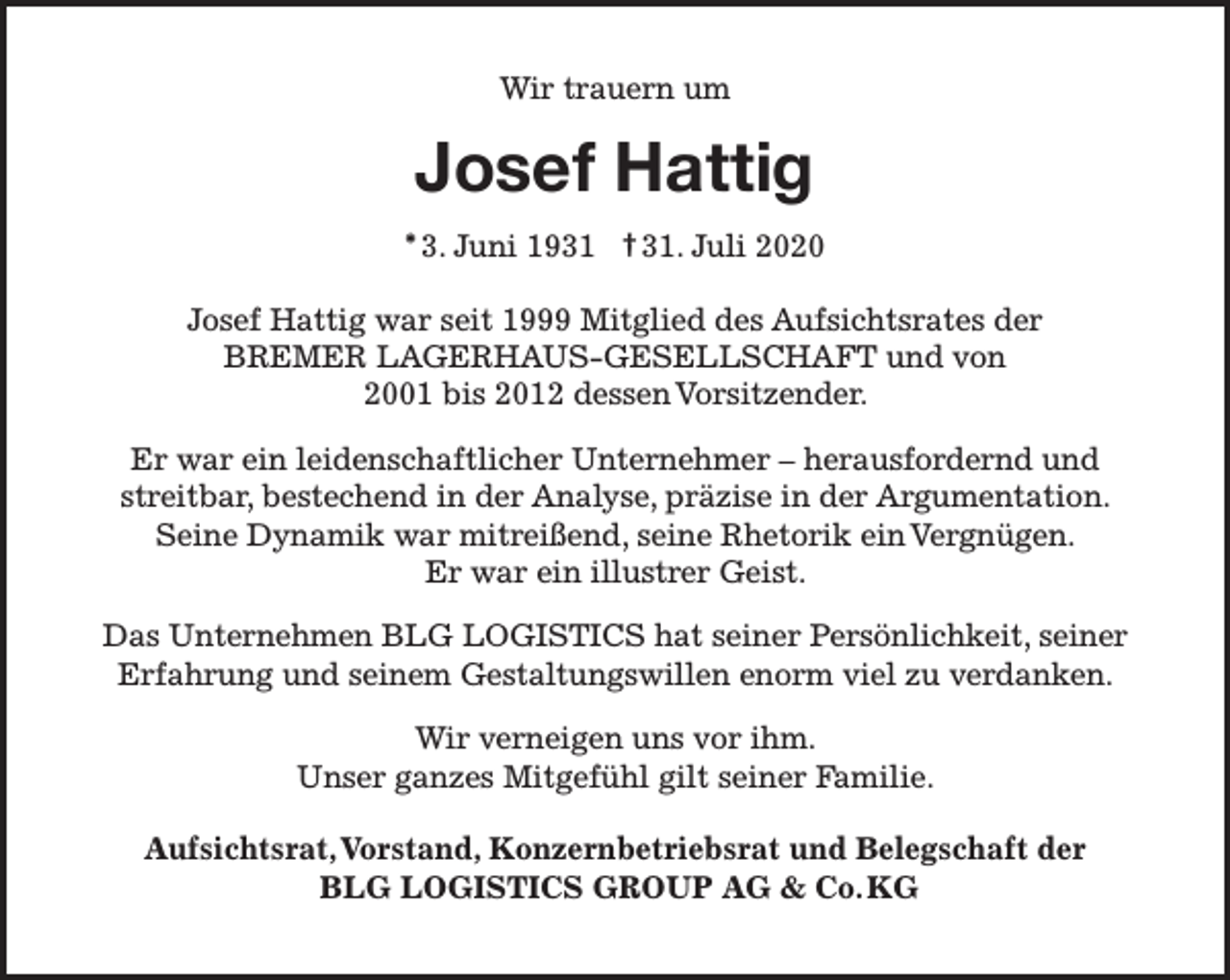 <p>Wir trauern um</p><p>Josef Hattig<br />* 3. Juni 1931 † 31. Juli 2020<br />Josef Hattig war seit 1999 Mitglied des Aufsichtsrates der<br />BREMER LAGERHAUS-GESELLSCHAFT und von<br />2001 bis 2012 dessen Vorsitzender.<br />Er war ein leidenschaftlicher Unternehmer – herausfordernd und<br />streitbar, bestechend in der Analyse, präzise in der Argumentation.<br />Seine Dynamik war mitreißend, seine Rhetorik ein Vergnügen.<br />Er war ein illustrer Geist.<br />Das Unternehmen BLG LOGISTICS hat seiner Persönlichkeit, seiner<br />Erfahrung und seinem Gestaltungswillen enorm viel zu verdanken.<br />Wir verneigen uns vor ihm.<br />Unser ganzes Mitgefühl gilt seiner Familie.<br />Aufsichtsrat,Vorstand, Konzernbetriebsrat und Belegschaft der<br />BLG LOGISTICS GROUP AG &amp; Co.KG</p>