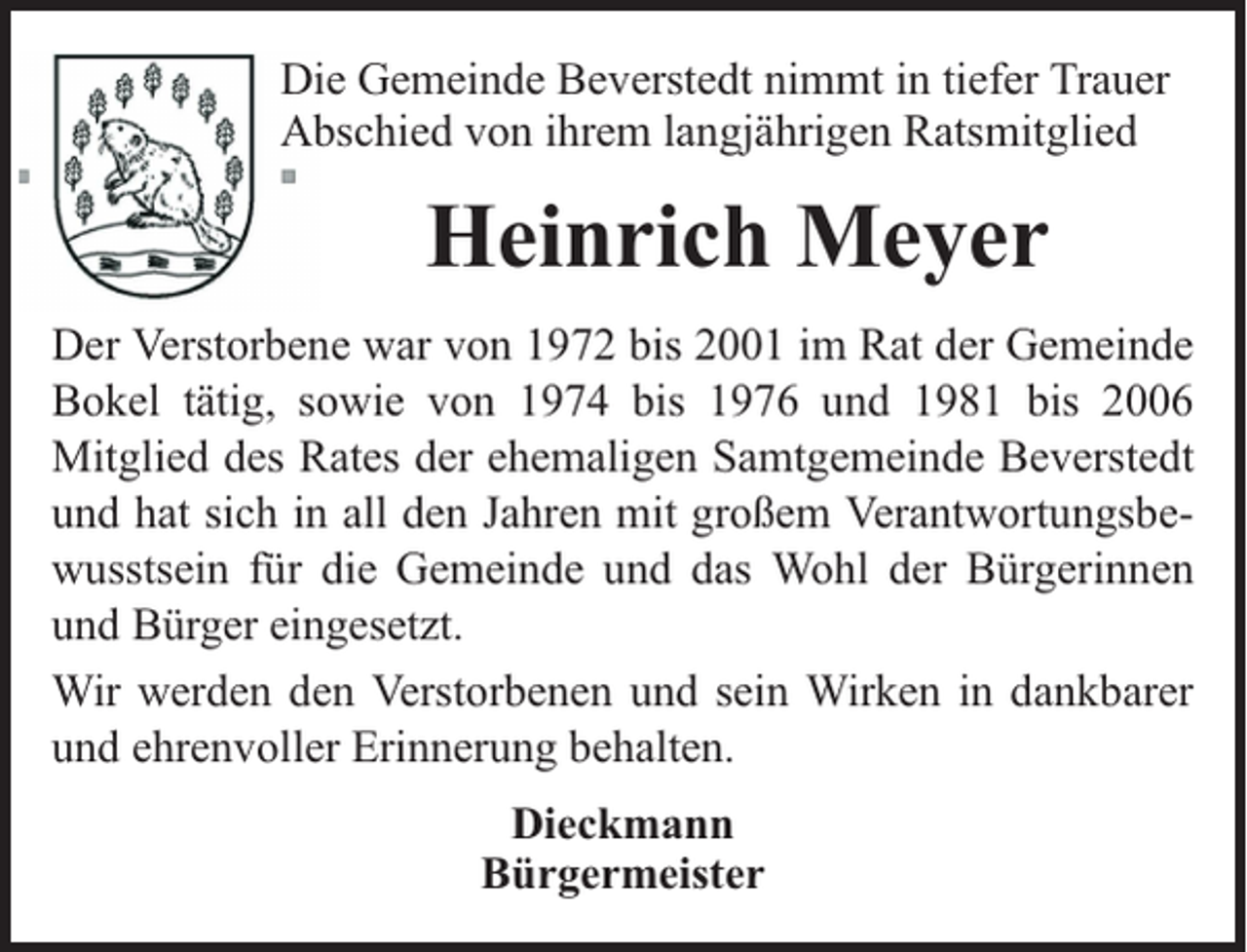 <p>Die Gemeinde Beverstedt nimmt in tiefer Trauer<br />Abschied von ihrem langjährigen Ratsmitglied</p><p>Heinrich Meyer<br />Der Verstorbene war von 1972 bis 2001 im Rat der Gemeinde<br />Bokel tätig, sowie von 1974 bis 1976 und 1981 bis 2006<br />Mitglied des Rates der ehemaligen Samtgemeinde Beverstedt<br />und hat sich in all den Jahren mit großem Verantwortungsbewusstsein für die Gemeinde und das Wohl der Bürgerinnen<br />und Bürger eingesetzt.<br />Wir werden den Verstorbenen und sein Wirken in dankbarer<br />und ehrenvoller Erinnerung behalten.<br />Dieckmann<br />Bürgermeister</p>