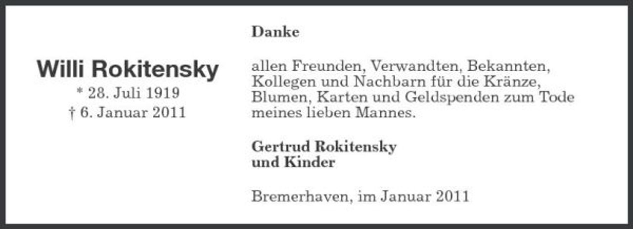 <p>Danke</p><p>Willi Rokitensky<br />* 28. Juli 1919 † 6. Januar 2011</p><p>allen Freunden, Verwandten, Bekannten, Kollegen und Nachbarn für die Kränze, Blumen, Karten und Geldspenden zum Tode meines lieben Mannes. Gertrud Rokitensky und Kinder Bremerhaven, im Januar 2011</p>