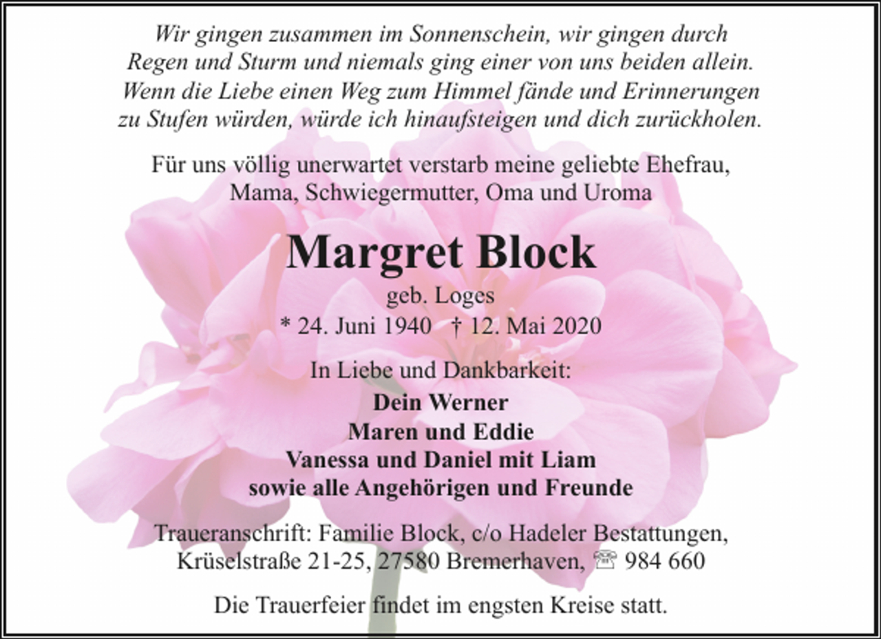 <p>Wir gingen zusammen im Sonnenschein, wir gingen durch<br />Regen und Sturm und niemals ging einer von uns beiden allein.<br />Wenn die Liebe einen Weg zum Himmel fände und Erinnerungen<br />zu Stufen würden, würde ich hinaufsteigen und dich zurückholen.<br />Für uns völlig unerwartet verstarb meine geliebte Ehefrau,<br />Mama, Schwiegermutter, Oma und Uroma</p><p>Margret Block</p><p>geb. Loges<br />* 24. Juni 1940 † 12. Mai 2020<br />In Liebe und Dankbarkeit:<br />Dein Werner<br />Maren und Eddie<br />Vanessa und Daniel mit Liam<br />sowie alle Angehörigen und Freunde<br />Traueranschrift: Familie Block, c/o Hadeler Bestattungen,<br />Krüselstraße 21-25, 27580 Bremerhaven, ' 984 660<br />Die Trauerfeier findet im engsten Kreise statt.</p>