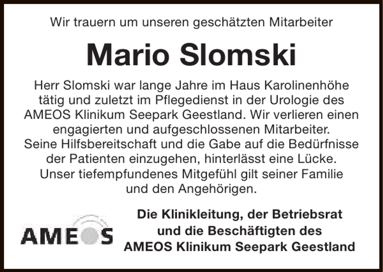 <p>Wir trauern um unseren geschätzten Mitarbeiter</p><p>Mario Slomski<br />Herr Slomski war lange Jahre im Haus Karolinenhöhe<br />tätig und zuletzt im Pflegedienst in der Urologie des<br />AMEOS Klinikum Seepark Geestland. Wir verlieren einen<br />engagierten und aufgeschlossenen Mitarbeiter.<br />Seine Hilfsbereitschaft und die Gabe auf die Bedürfnisse<br />der Patienten einzugehen, hinterlässt eine Lücke.<br />Unser tiefempfundenes Mitgefühl gilt seiner Familie<br />und den Angehörigen.<br />Die Klinikleitung, der Betriebsrat<br />und die Beschäftigten des<br />AMEOS Klinikum Seepark Geestland</p>