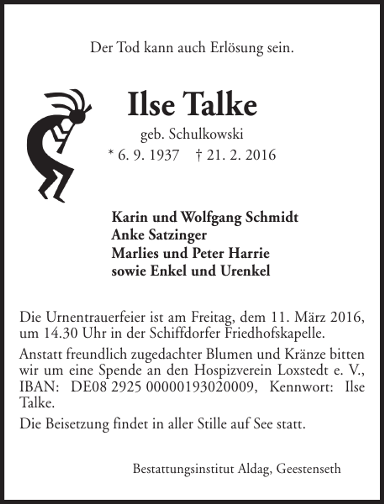 <p>Der Tod kann auch Erlösung sein.</p><p>Ilse Talke</p><p>geb. Schulkowski<br />* 6. 9. 1937 † 21. 2. 2016</p><p>Karin und Wolfgang Schmidt<br />Anke Satzinger<br />Marlies und Peter Harrie<br />sowie Enkel und Urenkel<br />Die Urnentrauerfeier ist am Freitag, dem 11. März 2016,<br />um 14.30 Uhr in der Schiffdorfer Friedhofskapelle.<br />Anstatt freundlich zugedachter Blumen und Kränze bitten<br />wir um eine Spende an den Hospizverein Loxstedt e. V.,<br />IBAN: DE08 2925 00000193020009, Kennwort: Ilse<br />Talke.<br />Die Beisetzung findet in aller Stille auf See statt.<br />Bestattungsinstitut Aldag, Geestenseth</p>