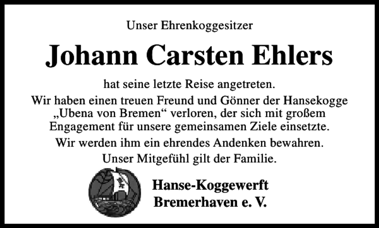 <p>Unser Ehrenkoggesitzer</p><p>Johann Carsten Ehlers<br />hat seine letzte Reise angetreten.<br />Wir haben einen treuen Freund und Gönner der Hansekogge<br />„Ubena von Bremen“ verloren, der sich mit großem<br />Engagement für unsere gemeinsamen Ziele einsetzte.<br />Wir werden ihm ein ehrendes Andenken bewahren.<br />Unser Mitgefühl gilt der Familie.</p><p>Hanse-Koggewerft<br />Bremerhaven e. V.</p>