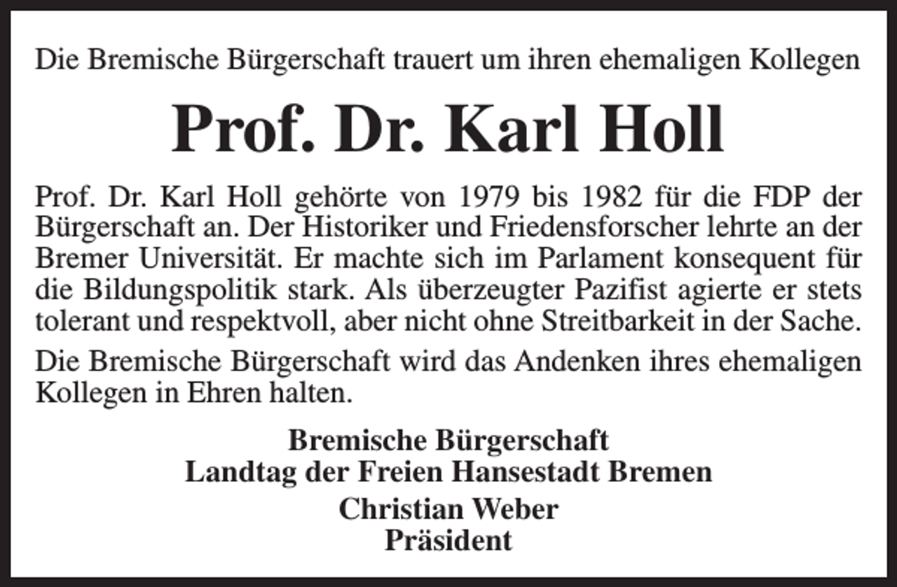 <p>Die Bremische Bürgerschaft trauert um ihren ehemaligen Kollegen</p><p>Prof. Dr. Karl Holl<br />Prof. Dr. Karl Holl gehörte von 1979 bis 1982 für die FDP der<br />Bürgerschaft an. Der Historiker und Friedensforscher lehrte an der<br />Bremer Universität. Er machte sich im Parlament konsequent für<br />die Bildungspolitik stark. Als überzeugter Pazifist agierte er stets<br />tolerant und respektvoll, aber nicht ohne Streitbarkeit in der Sache.<br />Die Bremische Bürgerschaft wird das Andenken ihres ehemaligen<br />Kollegen in Ehren halten.<br />Bremische Bürgerschaft<br />Landtag der Freien Hansestadt Bremen<br />Christian Weber<br />Präsident</p>