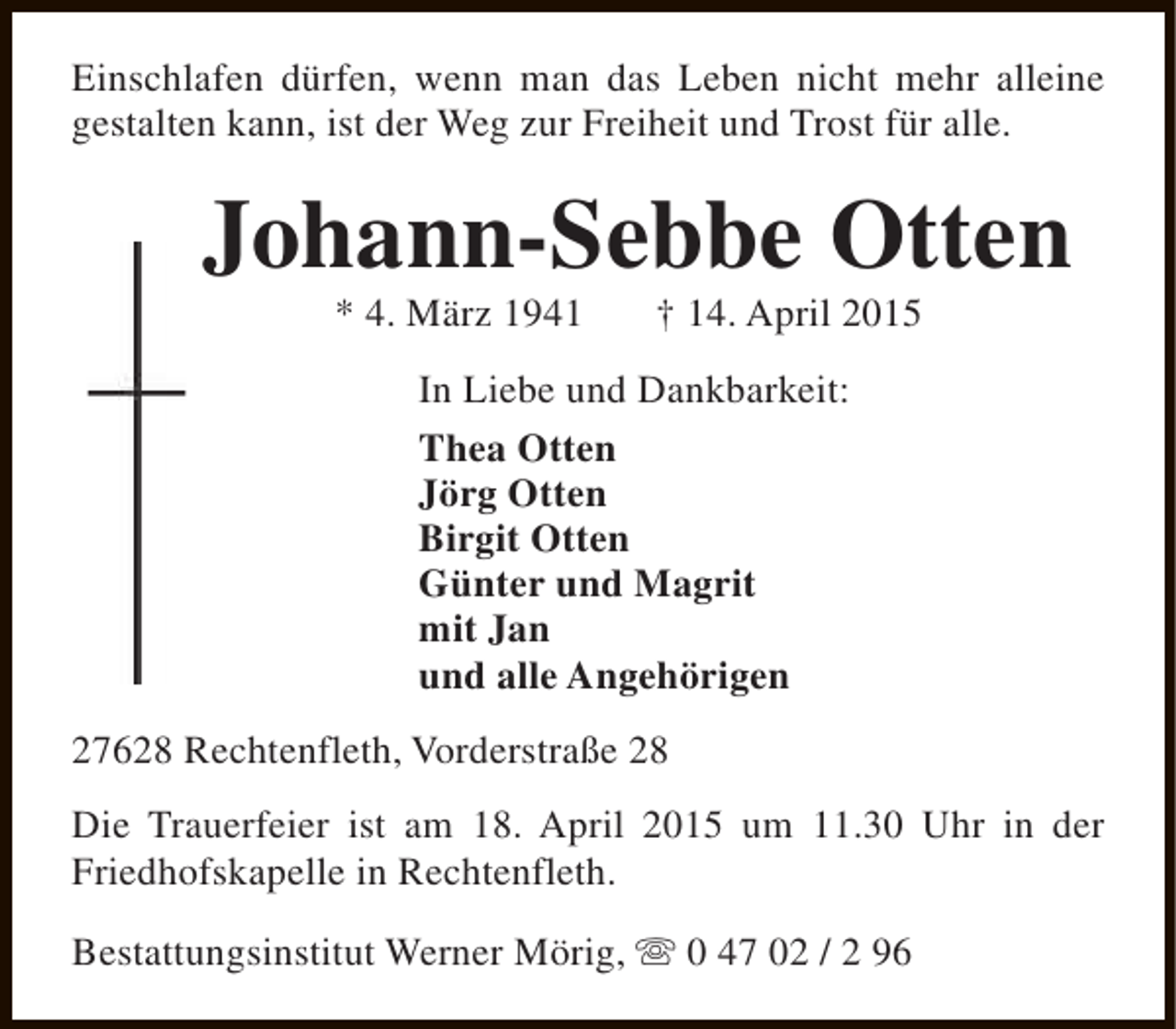 <p>Einschlafen dürfen, wenn man das Leben nicht mehr alleine<br />gestalten kann, ist der Weg zur Freiheit und Trost für alle.</p><p>Johann-Sebbe Otten<br />* 4. März 1941</p><p>† 14. April 2015</p><p>In Liebe und Dankbarkeit:<br />Thea Otten<br />Jörg Otten<br />Birgit Otten<br />Günter und Magrit<br />mit Jan<br />und alle Angehörigen<br />27628 Rechtenfleth, Vorderstraße 28<br />Die Trauerfeier ist am 18. April 2015 um 11.30 Uhr in der<br />Friedhofskapelle in Rechtenfleth.<br />Bestattungsinstitut Werner Mörig, s 0 47 02 / 2 96</p>