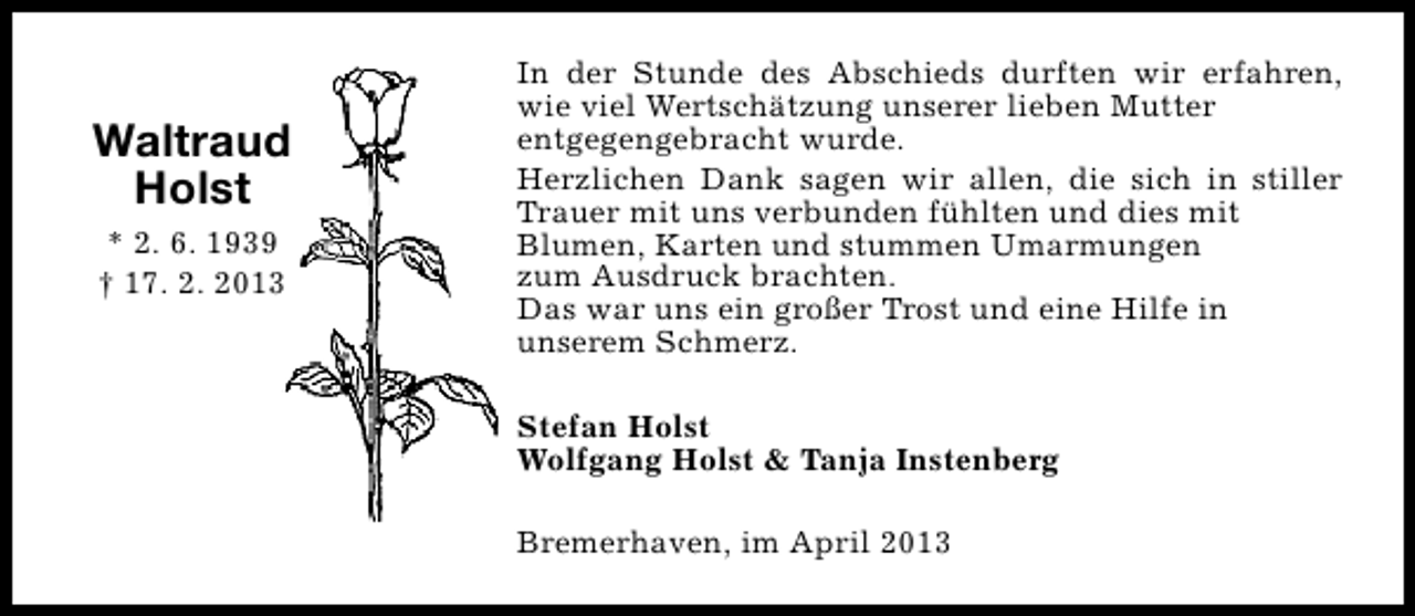 <p>Waltraud<br />Holst<br />* 2. 6. 1939<br />† 17. 2. 2013</p><p>In der Stunde des Abschieds durften wir erfahren,<br />wie viel Wertschätzung unserer lieben Mutter<br />entgegengebracht wurde.<br />Herzlichen Dank sagen wir allen, die sich in stiller<br />Trauer mit uns verbunden fühlten und dies mit<br />Blumen, Karten und stummen Umarmungen<br />zum Ausdruck brachten.<br />Das war uns ein großer Trost und eine Hilfe in<br />unserem Schmerz.<br />Stefan Holst<br />Wolfgang Holst &amp; Tanja Instenberg<br />Bremerhaven, im April 2013</p>