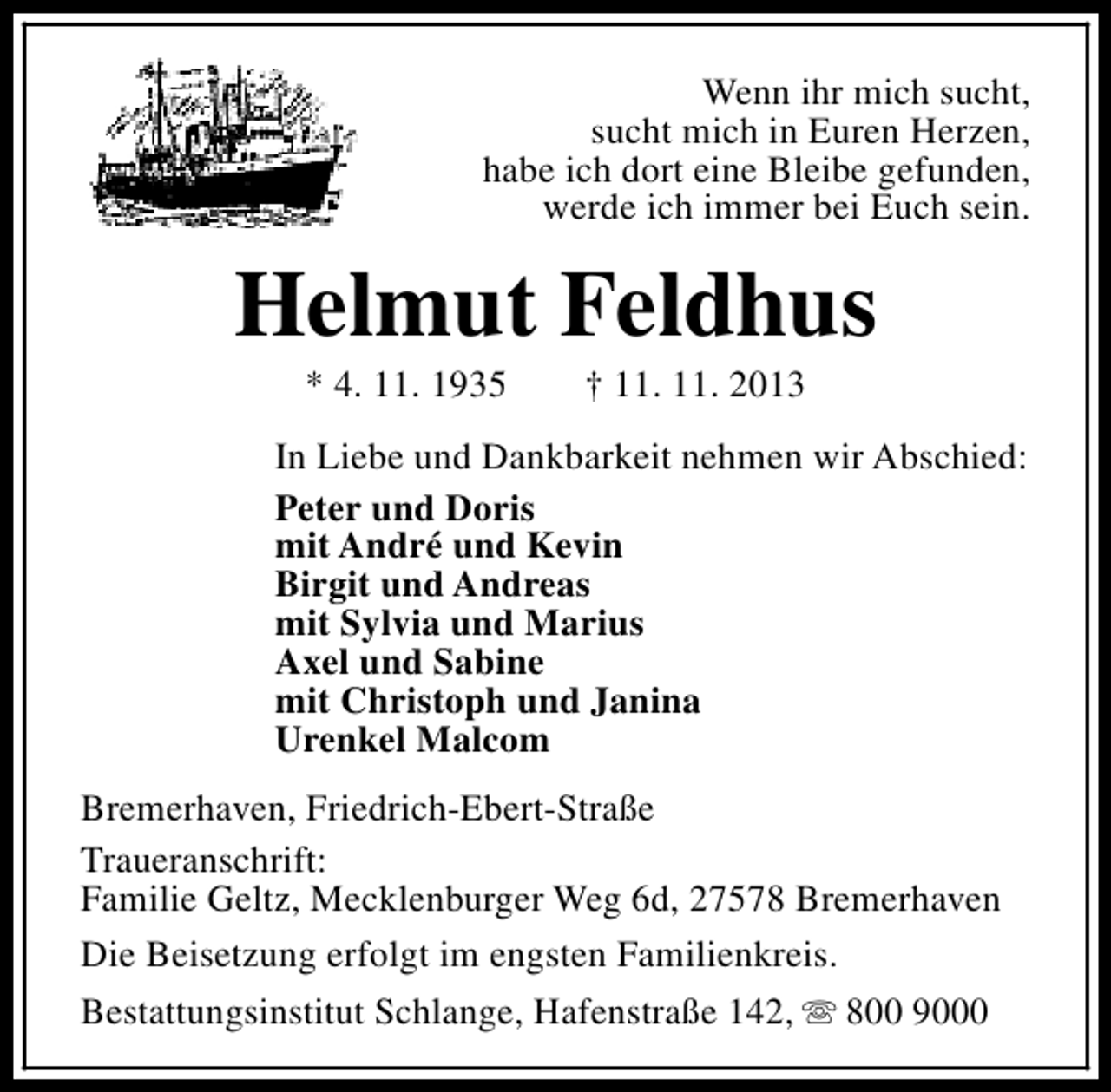 <p>Wenn ihr mich sucht,<br />sucht mich in Euren Herzen,<br />habe ich dort eine Bleibe gefunden,<br />werde ich immer bei Euch sein.</p><p>Helmut Feldhus<br />* 4. 11. 1935</p><p>† 11. 11. 2013</p><p>In Liebe und Dankbarkeit nehmen wir Abschied:<br />Peter und Doris<br />mit André und Kevin<br />Birgit und Andreas<br />mit Sylvia und Marius<br />Axel und Sabine<br />mit Christoph und Janina<br />Urenkel Malcom<br />Bremerhaven, Friedrich-Ebert-Straße<br />Traueranschrift:<br />Familie Geltz, Mecklenburger Weg 6d, 27578 Bremerhaven<br />Die Beisetzung erfolgt im engsten Familienkreis.<br />Bestattungsinstitut Schlange, Hafenstraße 142, s 800 9000</p>