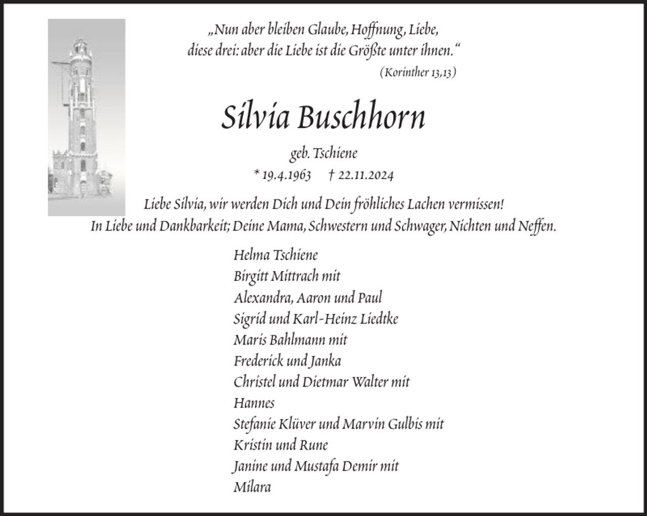 <p>„Nun aber bleiben Glaube, Hoffnung, Liebe,<br />diese drei: aber die Liebe ist die Größte unter ihnen.“<br />(Korinther 13,13)</p><p>Silvia Buschhorn<br />geb. Tschiene<br />* 19.4.1963 † 22.11.2024<br />Liebe Silvia, wir werden Dich und Dein fröhliches Lachen vermissen!<br />In Liebe und Dankbarkeit; Deine Mama, Schwestern und Schwager, Nichten und Neffen.<br />Helma Tschiene<br />Birgitt Mittrach mit<br />Alexandra, Aaron und Paul<br />Sigrid und Karl-Heinz Liedtke<br />Maris Bahlmann mit<br />Frederick und Janka<br />Christel und Dietmar Walter mit<br />Hannes<br />Stefanie Klüver und Marvin Gulbis mit<br />Kristin und Rune<br />Janine und Mustafa Demir mit<br />Milara</p>