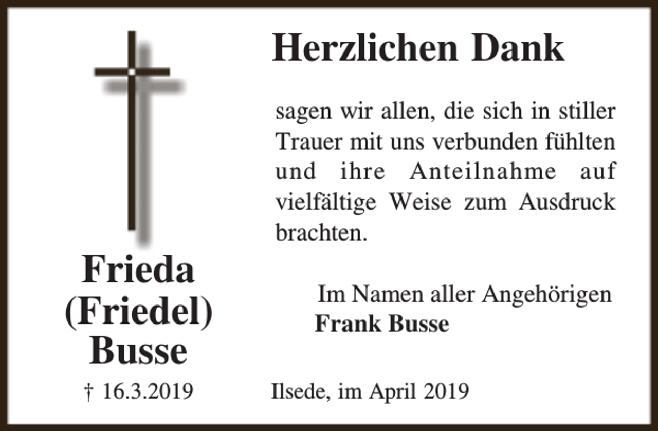 <p>Herzlichen Dank</p><p>Frieda<br />(Friedel)<br />Busse<br />† 16.3.2019</p><p>sagen wir allen, die sich in stiller<br />Trauer mit uns verbunden fühlten<br />und ihre Anteilnahme auf<br />vielfältige Weise zum Ausdruck<br />brachten.<br />Im Namen aller Angehörigen<br />Frank Busse<br />Ilsede, im April 2019</p>