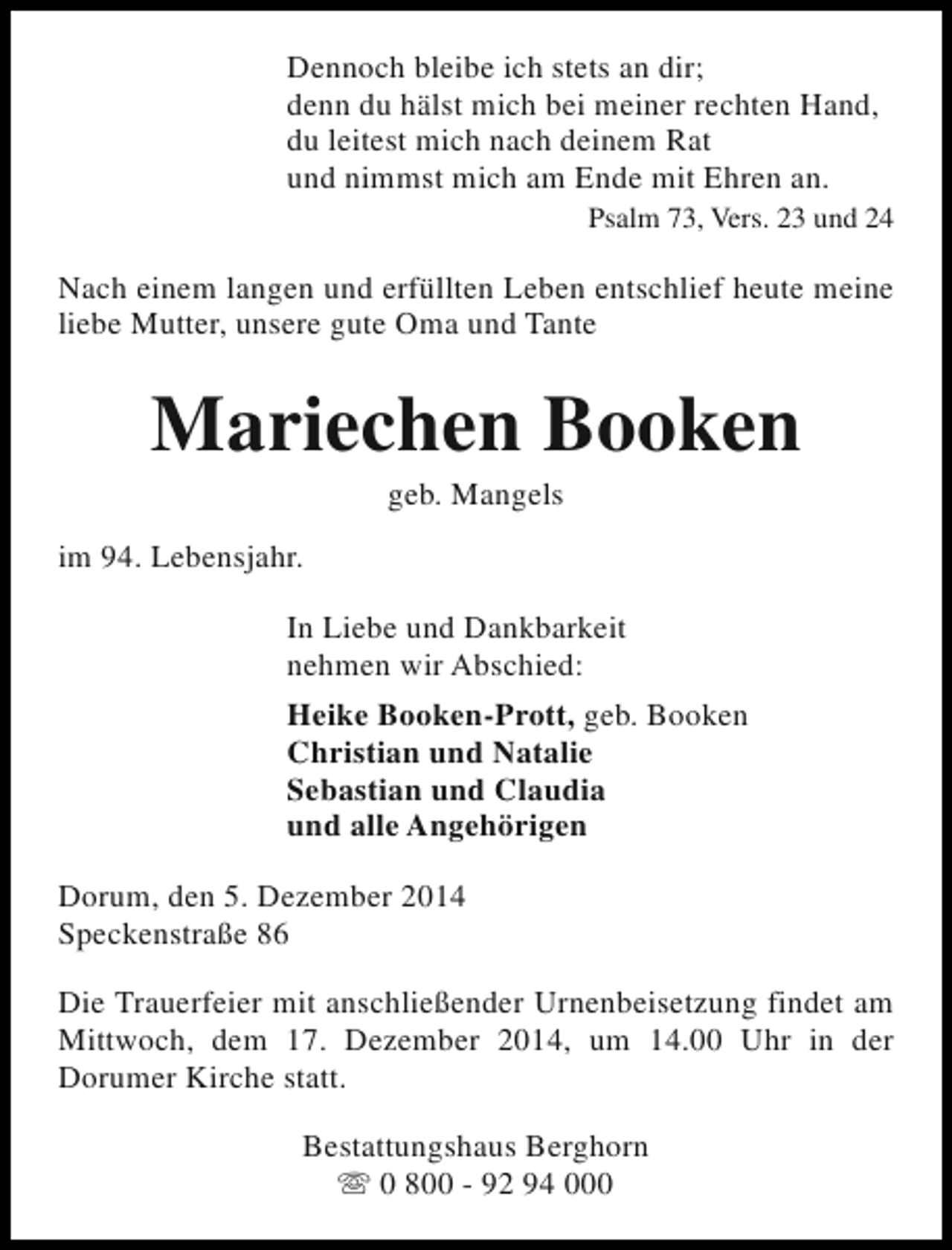 <p>Dennoch bleibe ich stets an dir;<br />denn du hälst mich bei meiner rechten Hand,<br />du leitest mich nach deinem Rat<br />und nimmst mich am Ende mit Ehren an.<br />Psalm 73, Vers. 23 und 24</p><p>Nach einem langen und erfüllten Leben entschlief heute meine<br />liebe Mutter, unsere gute Oma und Tante</p><p>Mariechen Booken<br />geb. Mangels</p><p>im 94. Lebensjahr.<br />In Liebe und Dankbarkeit<br />nehmen wir Abschied:<br />Heike Booken-Prott, geb. Booken<br />Christian und Natalie<br />Sebastian und Claudia<br />und alle Angehörigen<br />Dorum, den 5. Dezember 2014<br />Speckenstraße 86<br />Die Trauerfeier mit anschließender Urnenbeisetzung findet am<br />Mittwoch, dem 17. Dezember 2014, um 14.00 Uhr in der<br />Dorumer Kirche statt.<br />Bestattungshaus Berghorn<br />s 0 800 - 92 94 000</p>