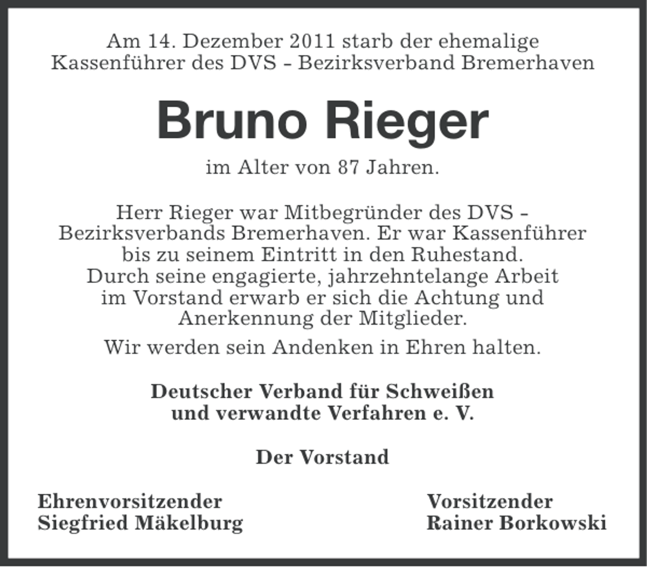 <p>Am 14. Dezember 2011 starb der ehemalige<br />Kassenführer des DVS - Bezirksverband Bremerhaven</p><p>Bruno Rieger<br />im Alter von 87 Jahren.<br />Herr Rieger war Mitbegründer des DVS Bezirksverbands Bremerhaven. Er war Kassenführer<br />bis zu seinem Eintritt in den Ruhestand.<br />Durch seine engagierte, jahrzehntelange Arbeit<br />im Vorstand erwarb er sich die Achtung und<br />Anerkennung der Mitglieder.<br />Wir werden sein Andenken in Ehren halten.<br />Deutscher Verband für Schweißen<br />und verwandte Verfahren e. V.<br />Der Vorstand<br />Ehrenvorsitzender<br />Siegfried Mäkelburg</p><p>Vorsitzender<br />Rainer Borkowski</p>