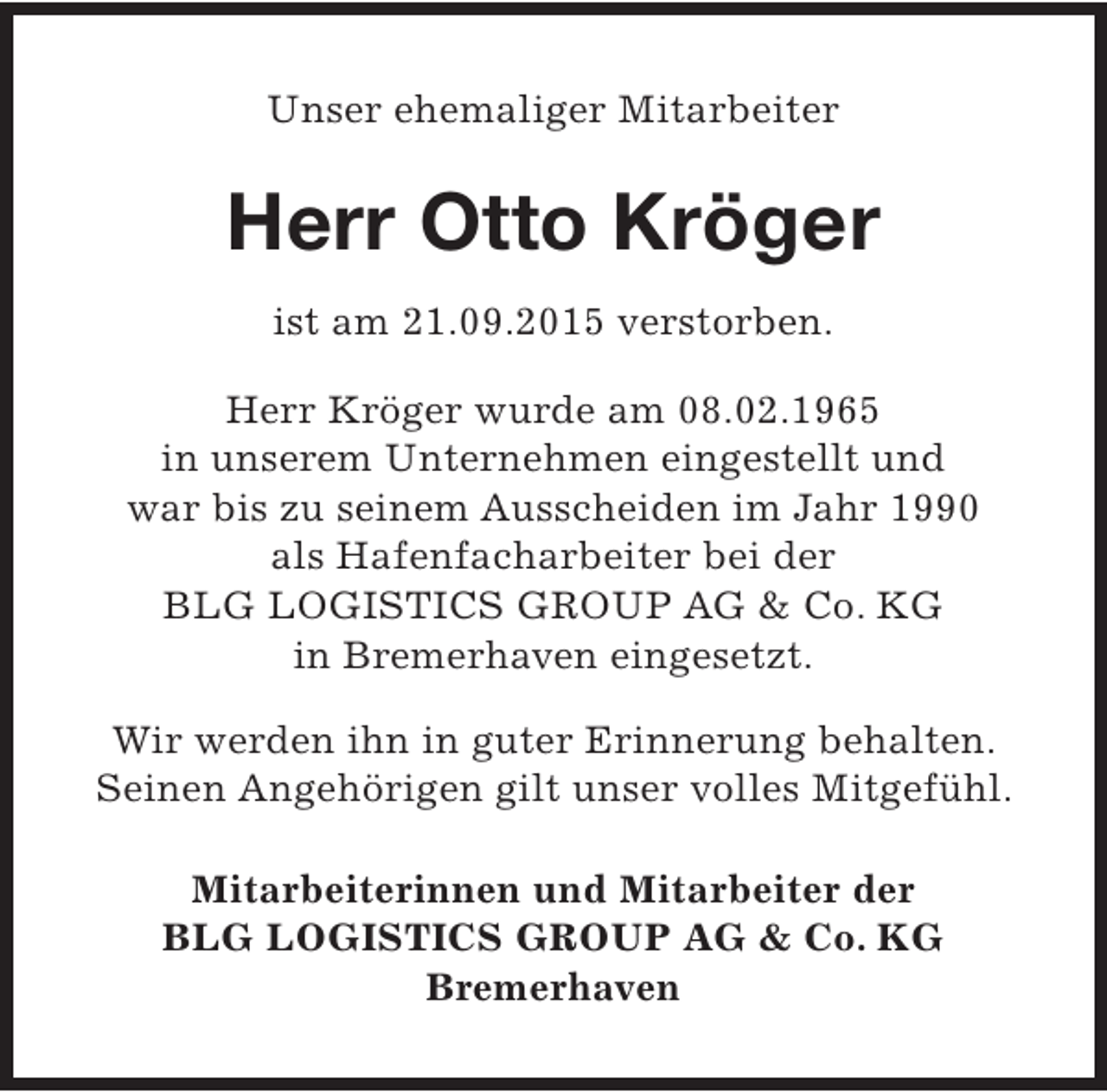 <p>Unser ehemaliger Mitarbeiter</p><p>Herr Otto Kröger<br />ist am 21.09.2015 verstorben.<br />Herr Kröger wurde am 08.02.1965<br />in unserem Unternehmen eingestellt und<br />war bis zu seinem Ausscheiden im Jahr 1990<br />als Hafenfacharbeiter bei der<br />BLG LOGISTICS GROUP AG &amp; Co. KG<br />in Bremerhaven eingesetzt.<br />Wir werden ihn in guter Erinnerung behalten.<br />Seinen Angehörigen gilt unser volles Mitgefühl.<br />Mitarbeiterinnen und Mitarbeiter der<br />BLG LOGISTICS GROUP AG &amp; Co. KG<br />Bremerhaven</p>
