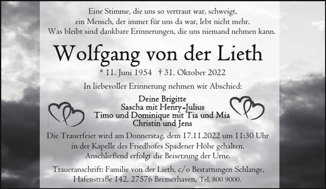 <p>Eine Stimme, die uns so vertraut war, schweigt,<br />ein Mensch, der immer für uns da war, lebt nicht mehr.<br />Was bleibt sind dankbare Erinnerungen, die uns niemand nehmen kann.</p><p>* 11. Juni 1954 † 31. Oktober 2022<br />In liebevoller Erinnerung nehmen wir Abschied:</p><p>Die Trauerfeier wird am Donnerstag, dem 17.11.2022 um 11:30 Uhr<br />in der Kapelle des Friedhofes Spadener Höhe gehalten.<br />Anschließend erfolgt die Beisetzung der Urne.<br />Traueranschrift: Familie von der Lieth, c/o Bestattungen Schlange,<br />Hafenstraße 142, 27576 Bremerhaven, Tel. 800 9000.</p>