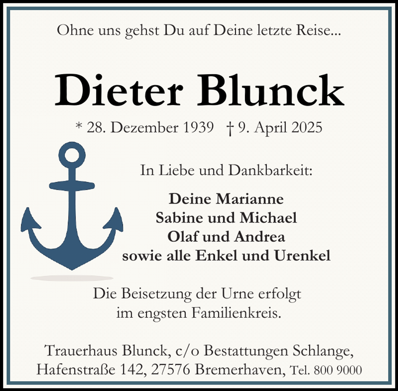 <p>Ohne uns gehst Du auf Deine letzte Reise...</p><p>Dieter Blunck<br />* 28. Dezember 1939 † 9. April 2025<br />In Liebe und Dankbarkeit:<br />Deine Marianne<br />Sabine und Michael<br />Olaf und Andrea<br />sowie alle Enkel und Urenkel<br />Die Beisetzung der Urne erfolgt<br />im engsten Familienkreis.<br />Trauerhaus Blunck, c/o Bestattungen Schlange,<br />Hafenstraße 142, 27576 Bremerhaven, Tel. 800 9000</p>