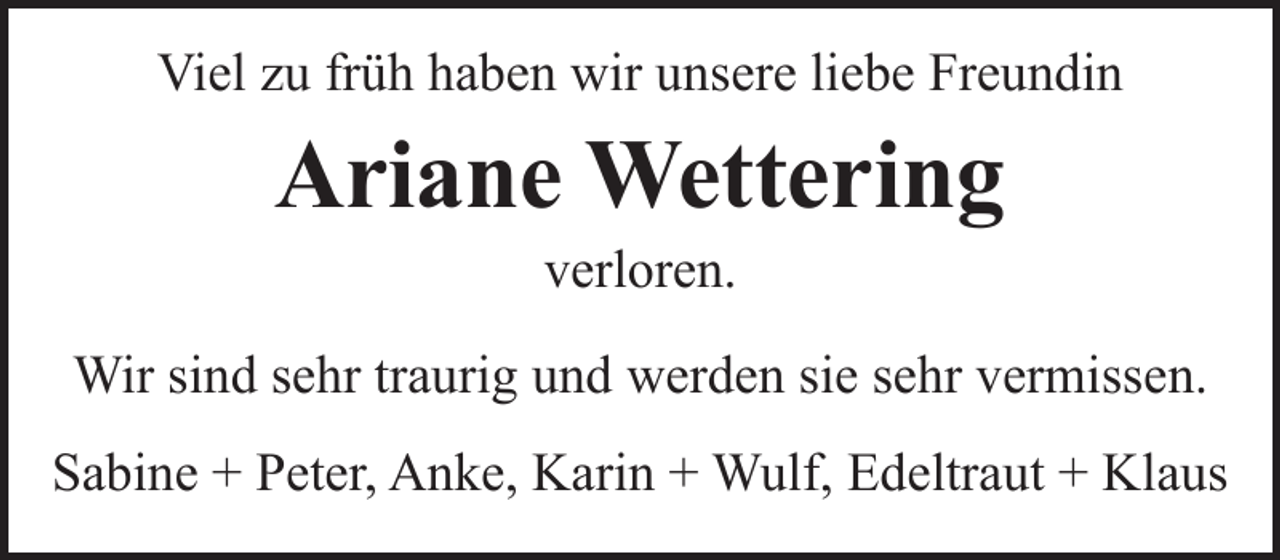 <p>Viel zu früh haben wir unsere liebe Freundin</p><p>Ariane Wettering<br />verloren.</p><p>Wir sind sehr traurig und werden sie sehr vermissen.<br />Sabine + Peter, Anke, Karin + Wulf, Edeltraut + Klaus</p>