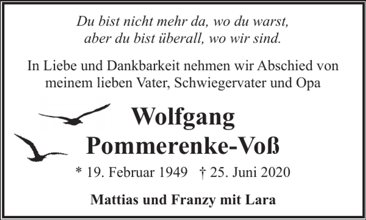 <p>Du bist nicht mehr da, wo du warst,<br />aber du bist überall, wo wir sind.<br />In Liebe und Dankbarkeit nehmen wir Abschied von<br />meinem lieben Vater, Schwiegervater und Opa</p><p>Wolfgang<br />Pommerenke-Voß<br />* 19. Februar 1949 † 25. Juni 2020<br />Mattias und Franzy mit Lara</p>