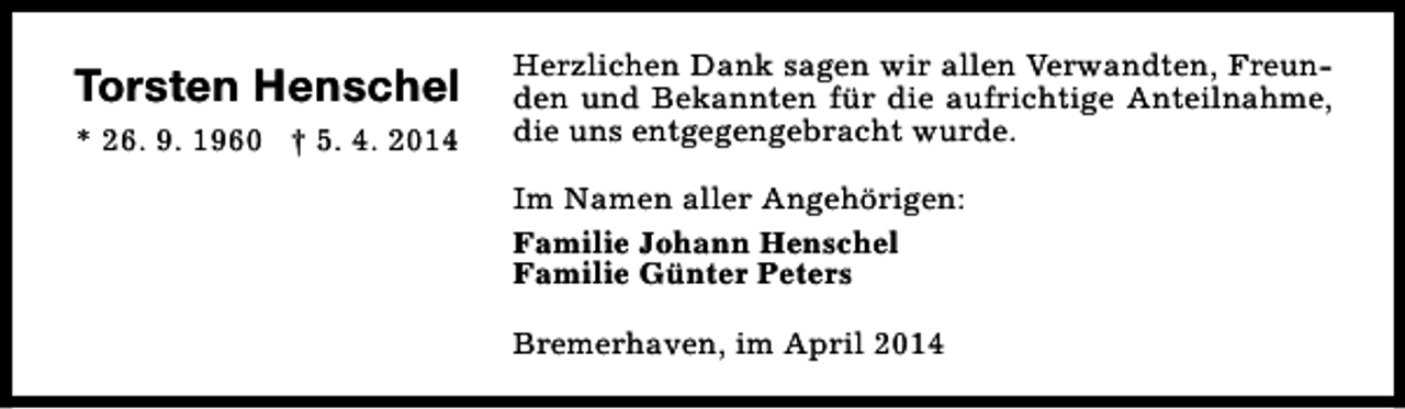 <p>Torsten Henschel<br />* 26. 9. 1960 † 5. 4. 2014</p>
<p>Herzlichen Dank sagen wir allen Verwandten, Freunden und Bekannten für die aufrichtige Anteilnahme,<br />die uns entgegengebracht wurde.<br />Im Namen aller Angehörigen:<br />Familie Johann Henschel<br />Familie Günter Peters<br />Bremerhaven, im April 2014</p>