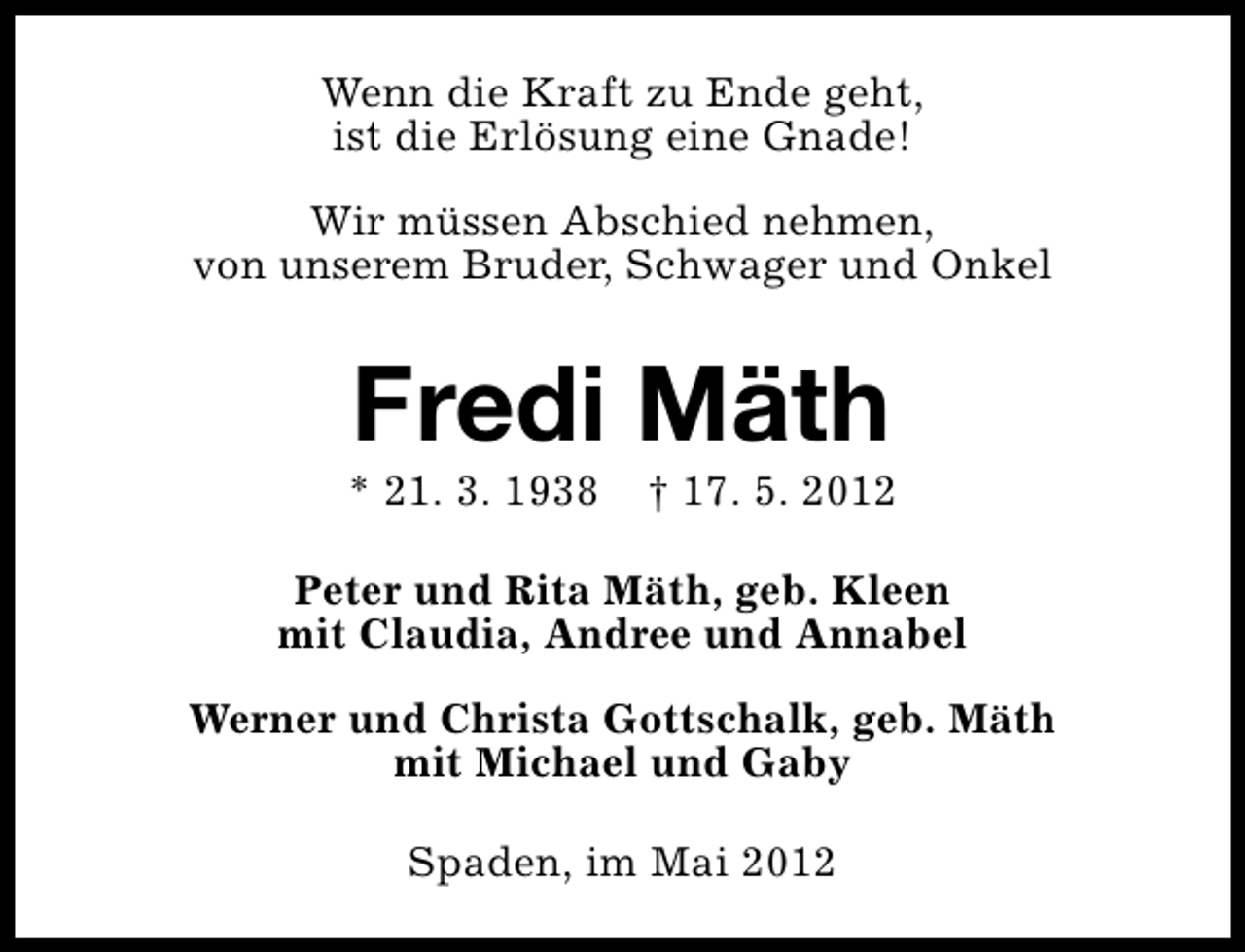 <p>Wenn die Kraft zu Ende geht,<br />ist die Erlösung eine Gnade!<br />Wir müssen Abschied nehmen,<br />von unserem Bruder, Schwager und Onkel</p><p>Fredi Mäth</p><p>* 21. 3. 1938</p><p>† 17. 5. 2012</p><p>Peter und Rita Mäth, geb. Kleen<br />mit Claudia, Andree und Annabel<br />Werner und Christa Gottschalk, geb. Mäth<br />mit Michael und Gaby<br />Spaden, im Mai 2012</p>
