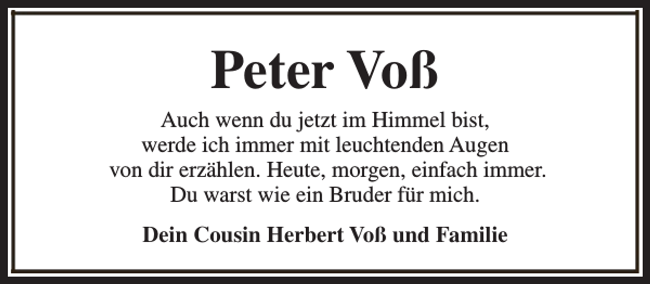<p>Peter Voß</p><p>Auch wenn du jetzt im Himmel bist,<br />werde ich immer mit leuchtenden Augen<br />von dir erzählen. Heute, morgen, einfach immer.<br />Du warst wie ein Bruder für mich.<br />Dein Cousin Herbert Voß und Familie</p>