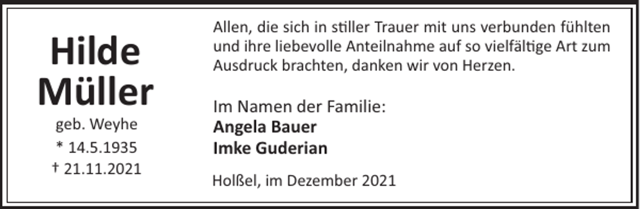 <p>Hilde<br />Müller<br />geb. Weyhe<br />* 14.5.1935<br />† 21.11.2021</p><p>Allen, die sich in s ller Trauer mit uns verbunden fühlten<br />und ihre liebevolle Anteilnahme auf so vielfäl ge Art zum<br />Ausdruck brachten, danken wir von Herzen.</p><p>Im Namen der Familie:<br />Angela Bauer<br />Imke Guderian<br />Holßel, im Dezember 2021</p>