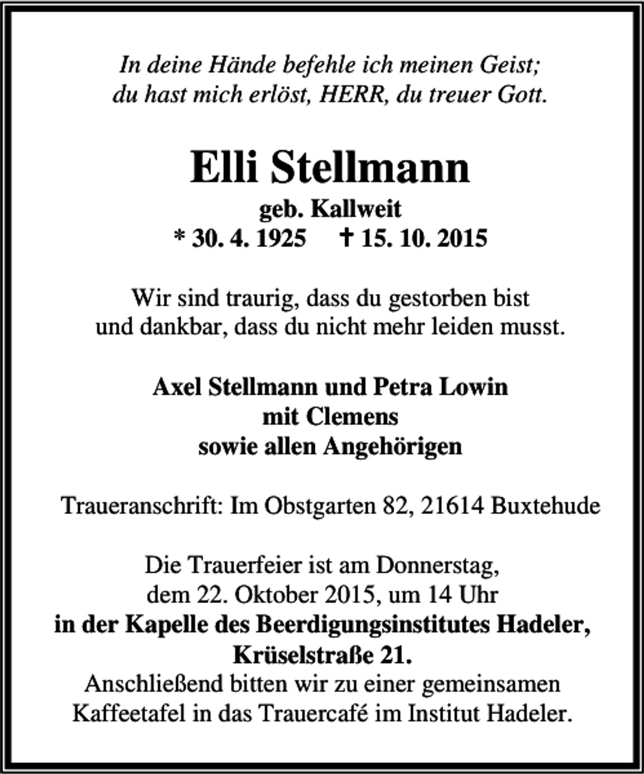 <p>In deine Hände befehle ich meinen Geist;<br />du hast mich erlöst, HERR, du treuer Gott.</p><p>Elli Stellmann</p><p>geb. Kallweit<br />* 30. 4. 1925 B 15. 10. 2015<br />Wir sind traurig, dass du gestorben bist<br />und dankbar, dass du nicht mehr leiden musst.<br />Axel Stellmann und Petra Lowin<br />mit Clemens<br />sowie allen Angehörigen<br />Traueranschrift: Im Obstgarten 82, 21614 Buxtehude<br />Die Trauerfeier ist am Donnerstag,<br />dem 22. Oktober 2015, um 14 Uhr<br />in der Kapelle des Beerdigungsinstitutes Hadeler,<br />Krüselstraße 21.<br />Anschließend bitten wir zu einer gemeinsamen<br />Kaffeetafel in das Trauercafé im Institut Hadeler.</p>