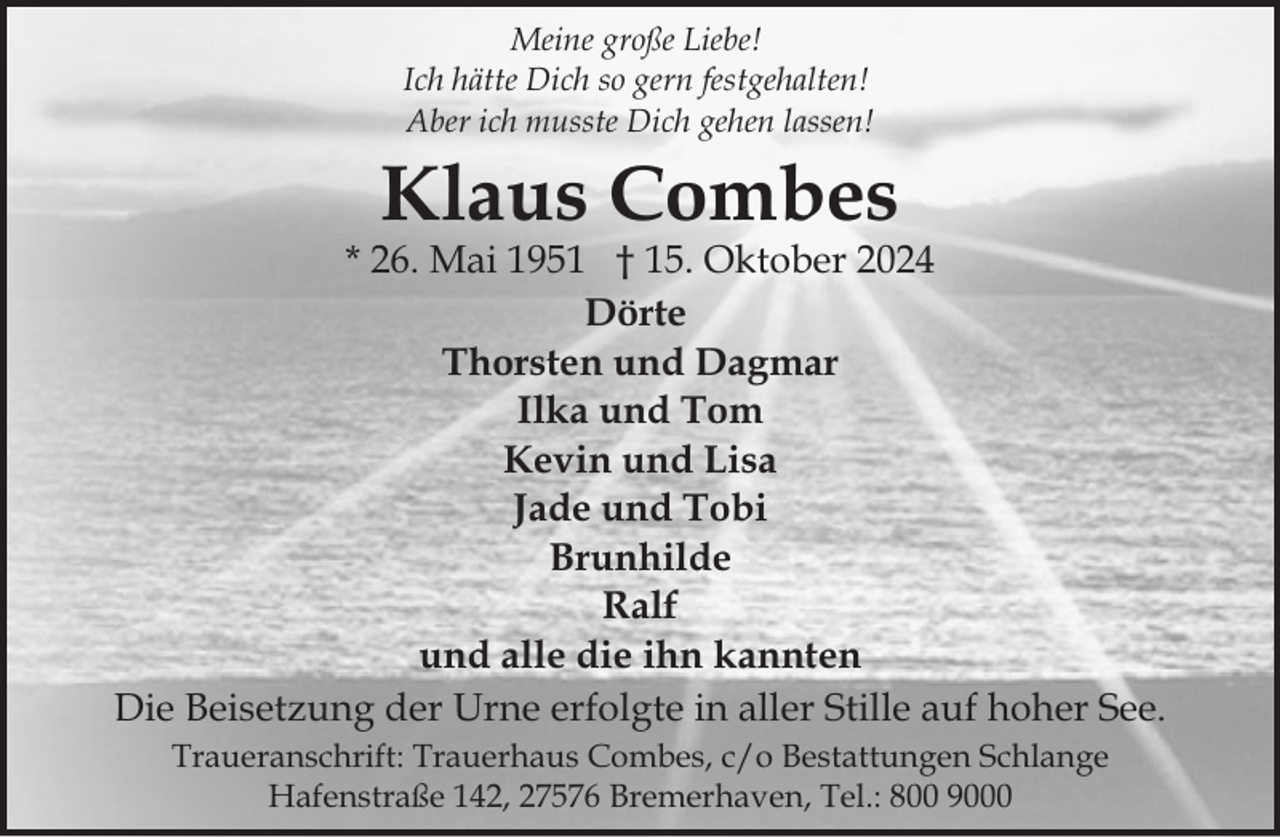 <p>Meine große Liebe!<br />Ich hätte Dich so gern festgehalten!<br />Aber ich musste Dich gehen lassen!</p><p>Klaus Combes</p><p>* 26. Mai 1951 † 15. Oktober 2024<br />Dörte<br />Thorsten und Dagmar<br />Ilka und Tom<br />Kevin und Lisa<br />Jade und Tobi<br />Brunhilde<br />Ralf<br />und alle die ihn kannten<br />Die Beisetzung der Urne erfolgte in aller Stille auf hoher See.<br />Traueranschrift: Trauerhaus Combes, c/o Bestattungen Schlange<br />Hafenstraße 142, 27576 Bremerhaven, Tel.: 800 9000</p>