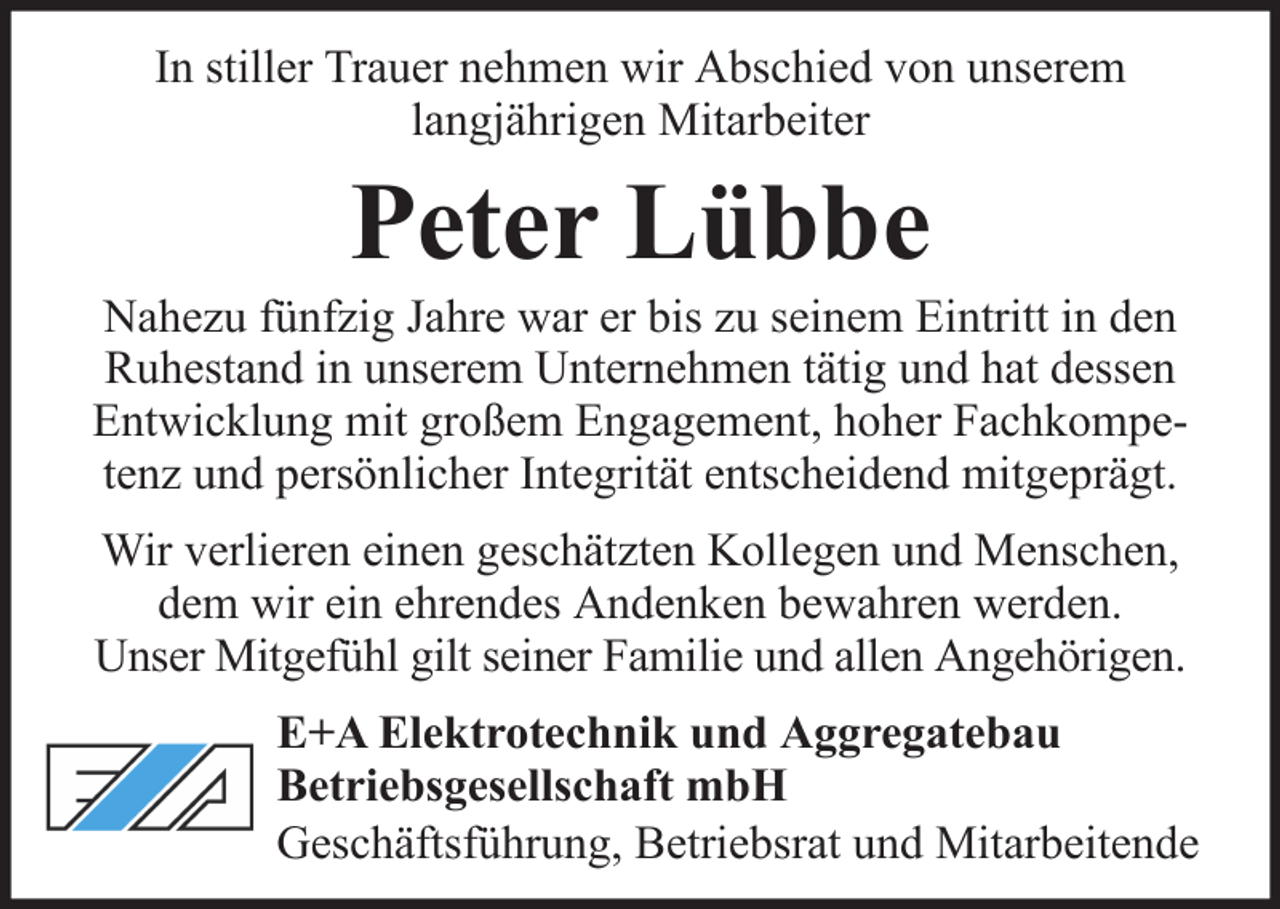 <p>In stiller Trauer nehmen wir Abschied von unserem<br />langjährigen Mitarbeiter</p><p>Peter Lübbe<br />Nahezu fünfzig Jahre war er bis zu seinem Eintritt in den<br />Ruhestand in unserem Unternehmen tätig und hat dessen<br />Entwicklung mit großem Engagement, hoher Fachkompetenz und persönlicher Integrität entscheidend mitgeprägt.<br />Wir verlieren einen geschätzten Kollegen und Menschen,<br />dem wir ein ehrendes Andenken bewahren werden.<br />Unser Mitgefühl gilt seiner Familie und allen Angehörigen.<br />E+A Elektrotechnik und Aggregatebau<br />Betriebsgesellschaft mbH<br />Geschäftsführung, Betriebsrat und Mitarbeitende</p>