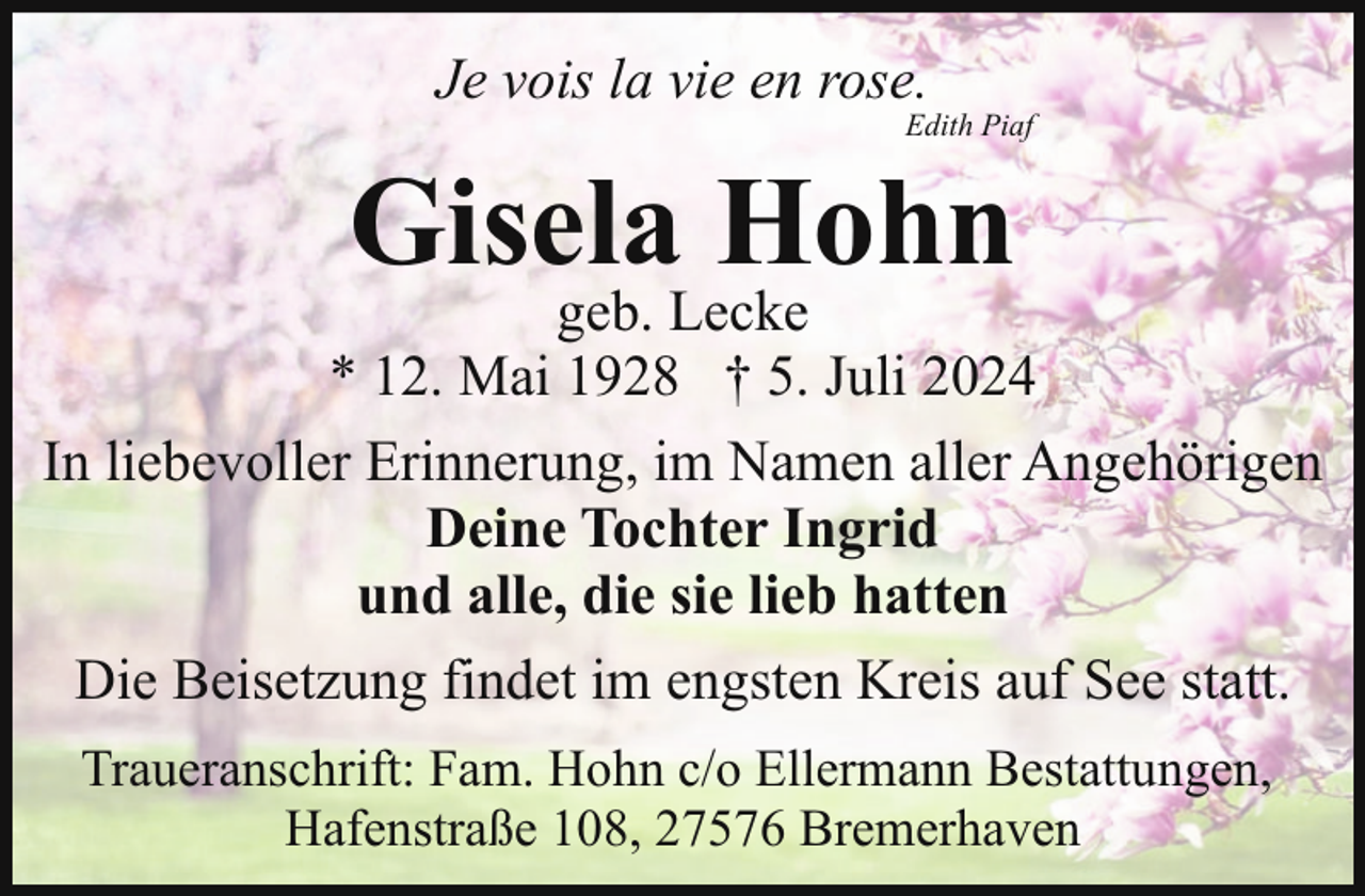<p>Je vois la vie en rose.</p><p>Edith Piaf</p><p>Gisela Hohn</p><p>geb. Lecke<br />* 12. Mai 1928 † 5. Juli 2024<br />In liebevoller Erinnerung, im Namen aller Angehörigen<br />Deine Tochter Ingrid<br />und alle, die sie lieb hatten<br />Die Beisetzung findet im engsten Kreis auf See statt.<br />Traueranschrift: Fam. Hohn c/o Ellermann Bestattungen,<br />Hafenstraße 108, 27576 Bremerhaven</p>