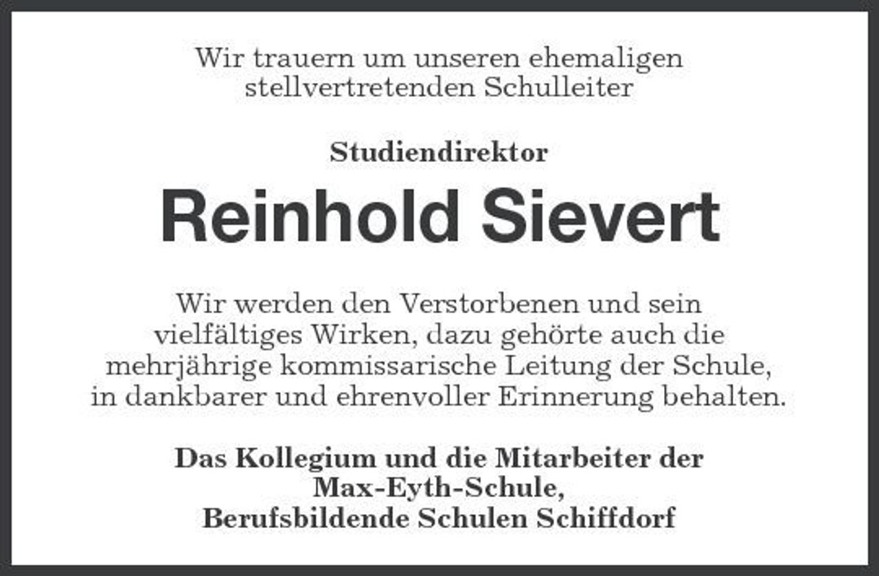 <p>Wir trauern um unseren ehemaligen stellvertretenden Schulleiter Studiendirektor</p><p>Reinhold Sievert<br />Wir werden den Verstorbenen und sein vielfältiges Wirken, dazu gehörte auch die mehrjährige kommissarische Leitung der Schule, in dankbarer und ehrenvoller Erinnerung behalten. Das Kollegium und die Mitarbeiter der Max-Eyth-Schule, Berufsbildende Schulen Schiffdorf</p>