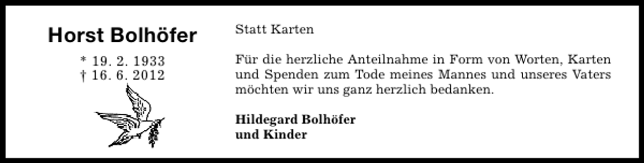 <p>Horst Bolhöfer<br />* 19. 2. 1933<br />† 16. 6. 2012</p><p>Statt Karten<br />Für die herzliche Anteilnahme in Form von Worten, Karten<br />und Spenden zum Tode meines Mannes und unseres Vaters<br />möchten wir uns ganz herzlich bedanken.<br />Hildegard Bolhöfer<br />und Kinder</p>