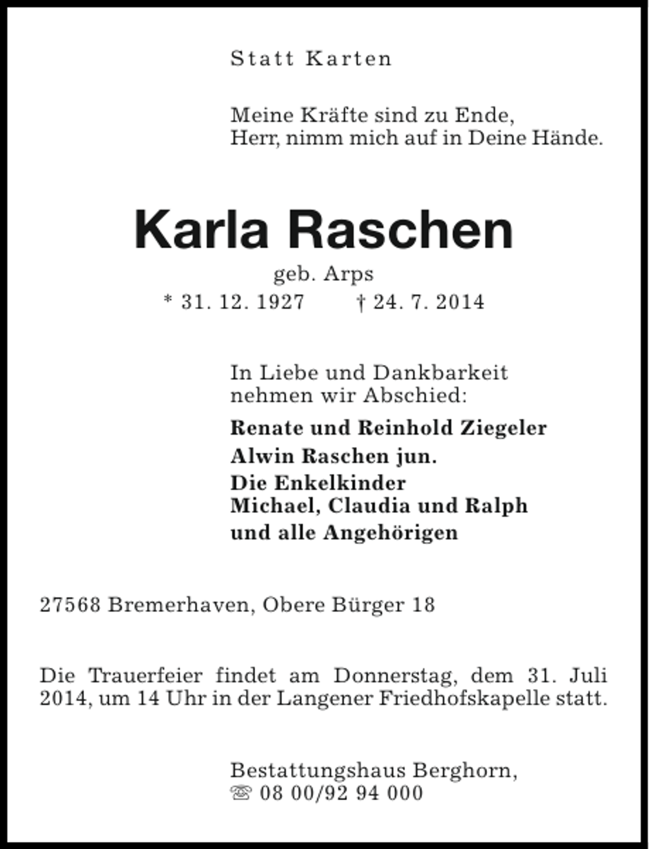 <p>S t a t t K a rt e n<br />Meine Kräfte sind zu Ende,<br />Herr, nimm mich auf in Deine Hände.</p><p>Karla Raschen<br />geb. Arps<br />* 31. 12. 1927<br />† 24. 7. 2014</p><p>In Liebe und Dankbarkeit<br />nehmen wir Abschied:<br />Renate und Reinhold Ziegeler<br />Alwin Raschen jun.<br />Die Enkelkinder<br />Michael, Claudia und Ralph<br />und alle Angehörigen<br />27568 Bremerhaven, Obere Bürger 18<br />Die Trauerfeier findet am Donnerstag, dem 31. Juli<br />2014, um 14 Uhr in der Langener Friedhofskapelle statt.<br />Bestattungshaus Berghorn,<br />s 08 00/92 94 000</p>