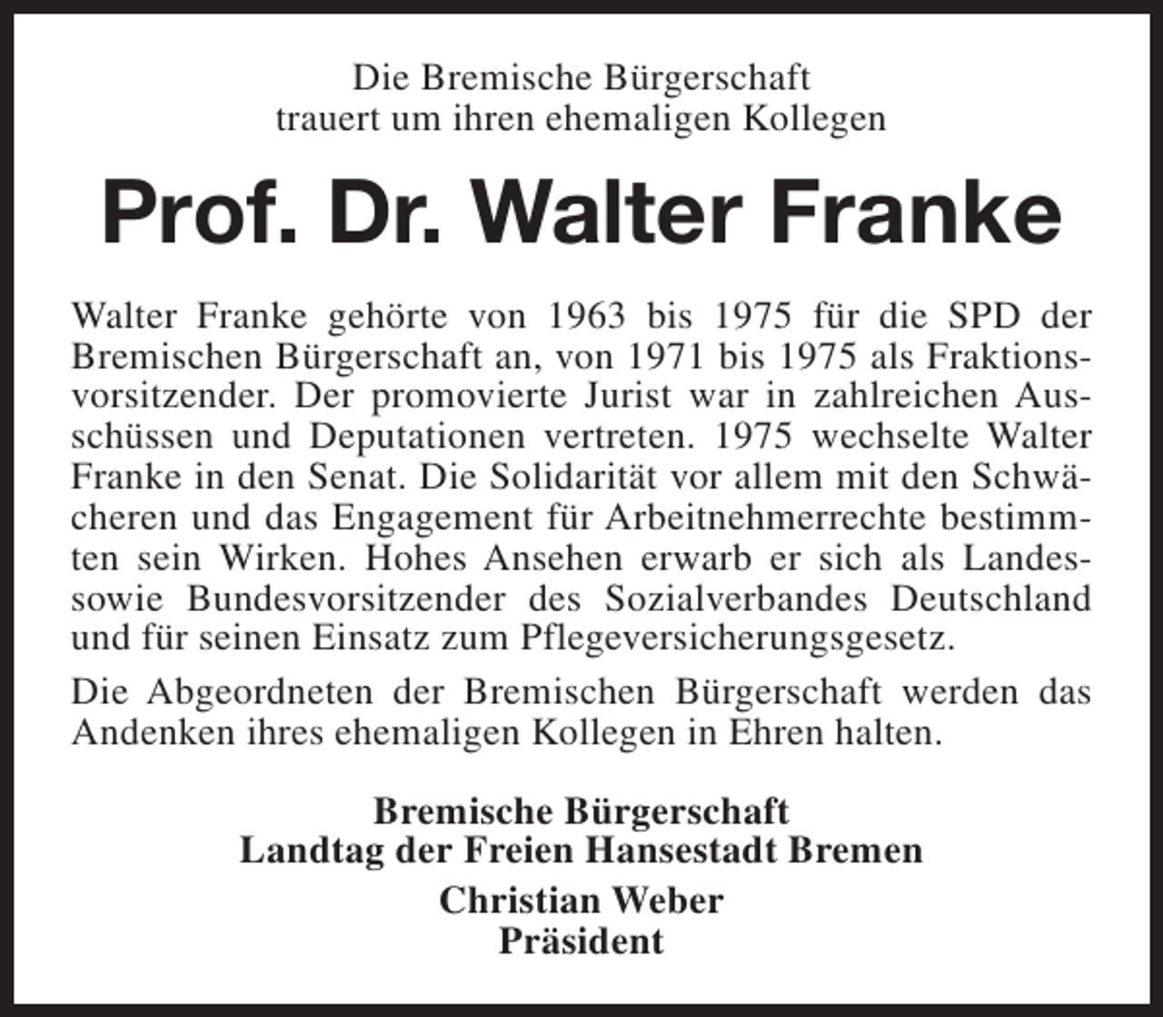 <p>Die Bremische Bürgerschaft<br />trauert um ihren ehemaligen Kollegen</p><p>Prof. Dr. Walter Franke<br />Walter Franke gehörte von 1963 bis 1975 für die SPD der<br />Bremischen Bürgerschaft an, von 1971 bis 1975 als Fraktionsvorsitzender. Der promovierte Jurist war in zahlreichen Ausschüssen und Deputationen vertreten. 1975 wechselte Walter<br />Franke in den Senat. Die Solidarität vor allem mit den Schwächeren und das Engagement für Arbeitnehmerrechte bestimmten sein Wirken. Hohes Ansehen erwarb er sich als Landessowie Bundesvorsitzender des Sozialverbandes Deutschland<br />und für seinen Einsatz zum Pflegeversicherungsgesetz.<br />Die Abgeordneten der Bremischen Bürgerschaft werden das<br />Andenken ihres ehemaligen Kollegen in Ehren halten.<br />Bremische Bürgerschaft<br />Landtag der Freien Hansestadt Bremen<br />Christian Weber<br />Präsident</p>