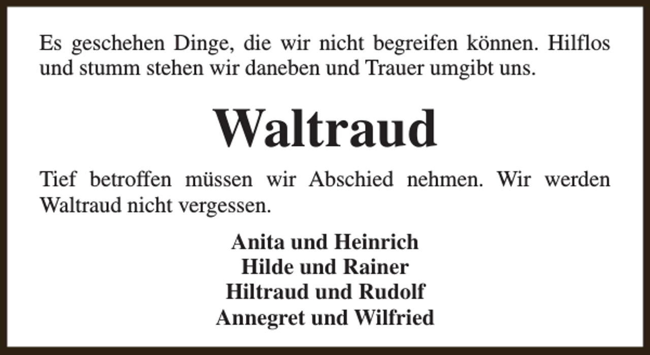 <p>Es geschehen Dinge, die wir nicht begreifen können. Hilflos<br />und stumm stehen wir daneben und Trauer umgibt uns.</p><p>Waltraud</p><p>Tief betroffen müssen wir Abschied nehmen. Wir werden<br />Waltraud nicht vergessen.<br />Anita und Heinrich<br />Hilde und Rainer<br />Hiltraud und Rudolf<br />Annegret und Wilfried</p>