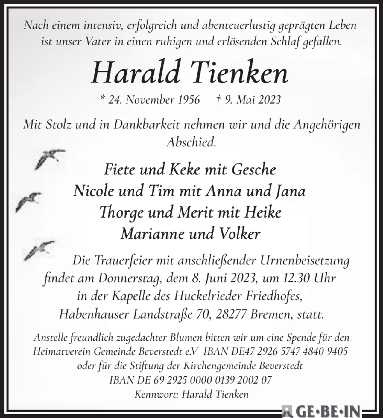 <p>Nach einem intensiv, erfolgreich und abenteuerlustig geprägten Leben<br />ist unser Vater in einen ruhigen und erlösenden Schlaf gefallen.</p><p>* 24. November 1956</p><p>† 9. Mai 2023</p><p>Mit Stolz und in Dankbarkeit nehmen wir und die Angehörigen<br />Abschied.</p><p>Die Trauerfeier mit anschließender Urnenbeisetzung<br />ﬁndet am Donners=ag, dem 8. Juni 2023, um 12.30 Uhr<br />in der Kapelle des Huckelrieder Friedhofes,<br />Habenhauser Landstraße 70, 28277 Bremen, s=at=.<br />Anstelle freundlich zugedachter Blumen bitten wir um eine Spende für den<br />Heimatverein Gemeinde Beverstedt e.V IBAN DE47 2926 5747 4840 9405<br />oder für die Sti6ung der Kirchengemeinde Beverstedt<br />IBAN DE 69 2925 000139 2002 07<br />Kennwort: Harald Tienken</p>
