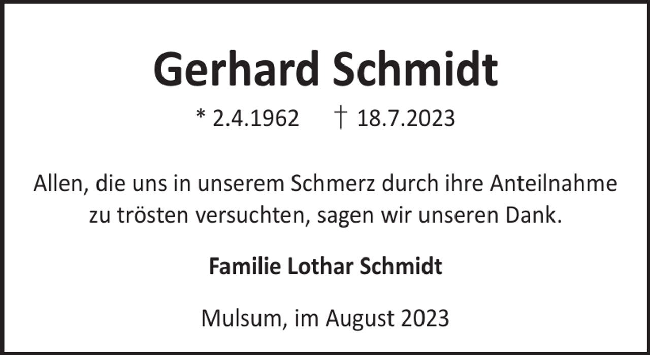 <p>Gerhard Schmidt<br />* 2.4.1962</p><p>† 18.7.2023</p><p>Allen, die uns in unserem Schmerz durch ihre Anteilnahme<br />zu trösten versuchten, sagen wir unseren Dank.<br />Familie Lothar Schmidt<br />Mulsum, im August 2023</p>