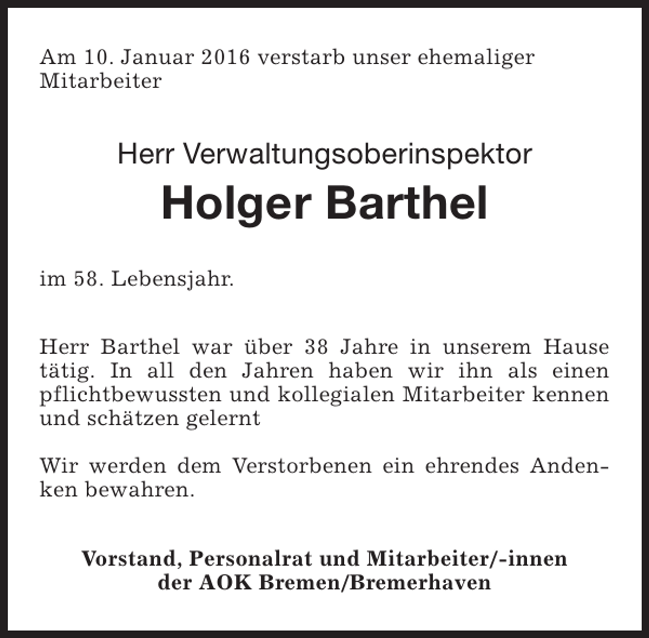 <p>Am 10. Januar 2016 verstarb unser ehemaliger<br />Mitarbeiter</p><p>Herr Verwaltungsoberinspektor</p><p>Holger Barthel</p><p>im 58. Lebensjahr.<br />Herr Barthel war über 38 Jahre in unserem Hause<br />tätig. In all den Jahren haben wir ihn als einen<br />pflichtbewussten und kollegialen Mitarbeiter kennen<br />und schätzen gelernt<br />Wir werden dem Verstorbenen ein ehrendes Andenken bewahren.<br />Vorstand, Personalrat und Mitarbeiter/-innen<br />der AOK Bremen/Bremerhaven</p>