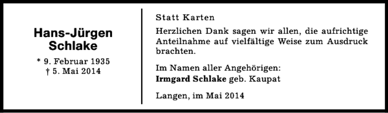 <p>Statt Karten</p><p>Hans-Jürgen<br />Schlake<br />* 9. Februar 1935<br />† 5. Mai 2014</p><p>Herzlichen Dank sagen wir allen, die aufrichtige<br />Anteilnahme auf vielfältige Weise zum Ausdruck<br />brachten.<br />Im Namen aller Angehörigen:<br />Irmgard Schlake geb. Kaupat<br />Langen, im Mai 2014</p>