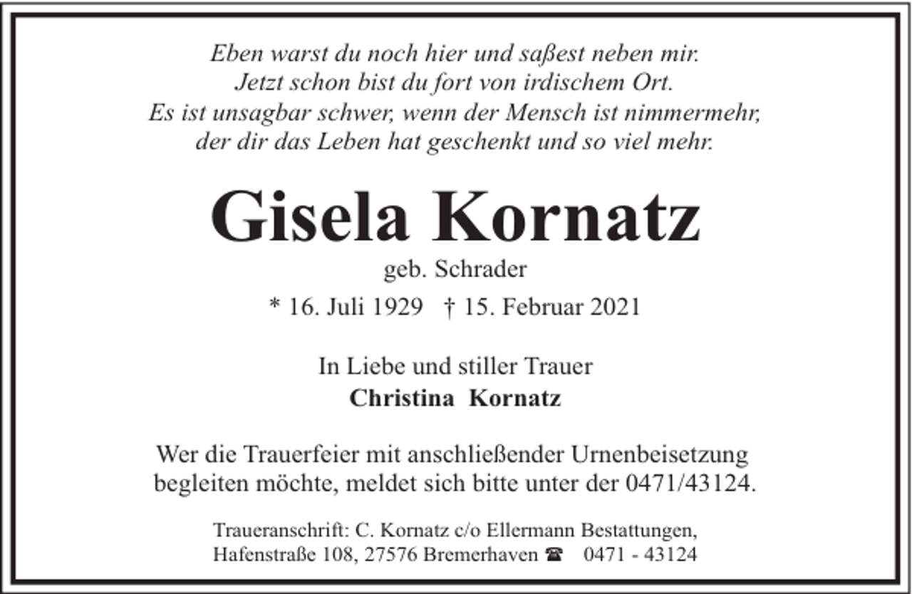 <p>Eben warst du noch hier und saßest neben mir.<br />Jetzt schon bist du fort von irdischem Ort.<br />Es ist unsagbar schwer, wenn der Mensch ist nimmermehr,<br />der dir das Leben hat geschenkt und so viel mehr.</p><p>Gisela Kornatz<br />geb. Schrader<br />* 16. Juli 1929 † 15. Februar 2021<br />In Liebe und stiller Trauer<br />Christina Kornatz<br />Wer die Trauerfeier mit anschließender Urnenbeisetzung<br />begleiten möchte, meldet sich bitte unter der 0471/43124.<br />Traueranschrift: C. Kornatz c/o Ellermann Bestattungen,<br />Hafenstraße 108, 27576 Bremerhaven ( 0471 - 43124</p>