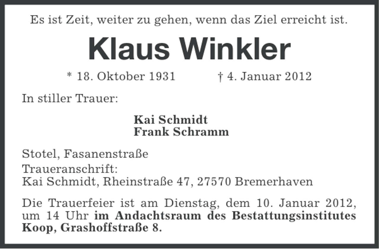 <p>Es ist Zeit, weiter zu gehen, wenn das Ziel erreicht ist.</p><p>Klaus Winkler<br />* 18. Oktober 1931</p><p>† 4. Januar 2012</p><p>In stiller Trauer:<br />Kai Schmidt<br />Frank Schramm<br />Stotel, Fasanenstraße<br />Traueranschrift:<br />Kai Schmidt, Rheinstraße 47, 27570 Bremerhaven<br />Die Trauerfeier ist am Dienstag, dem 10. Januar 2012,<br />um 14 Uhr im Andachtsraum des Bestattungsinstitutes<br />Koop, Grashoffstraße 8.</p>