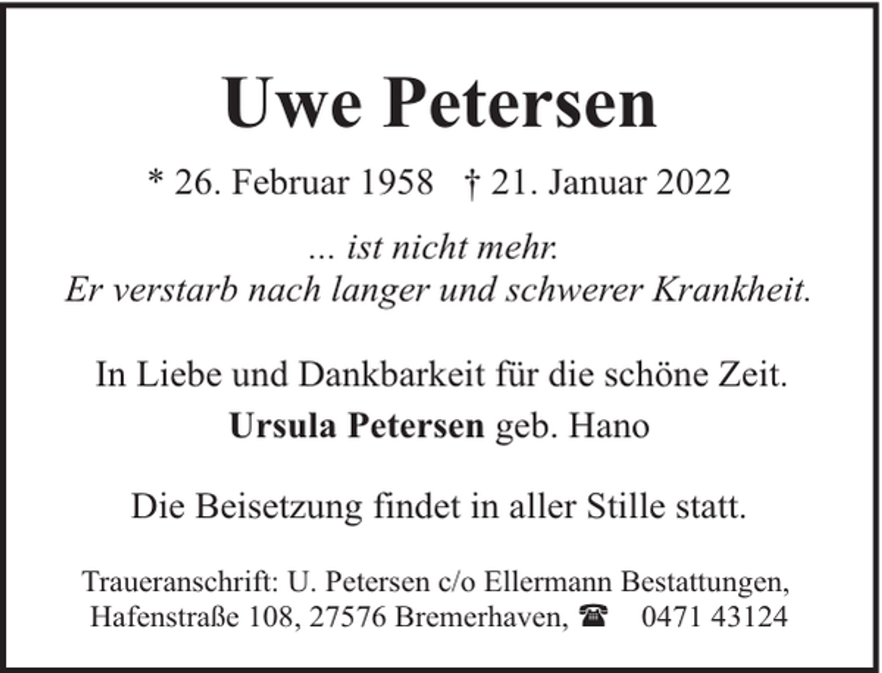 <p>Uwe Petersen<br />* 26. Februar 1958 † 21. Januar 2022<br />... ist nicht mehr.<br />Er verstarb nach langer und schwerer Krankheit.<br />In Liebe und Dankbarkeit für die schöne Zeit.<br />Ursula Petersen geb. Hano<br />Die Beisetzung findet in aller Stille statt.<br />Traueranschrift: U. Petersen c/o Ellermann Bestattungen,<br />Hafenstraße 108, 27576 Bremerhaven, ( 0471 43124</p>