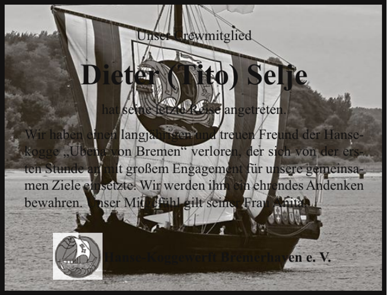 <p>Unser Crewmitglied</p><p>Dieter (Tito) Selje<br />hat seine letzte Reise angetreten.<br />Wir haben einen langjährigen und treuen Freund der Hansekogge „Ubena von Bremen“ verloren, der sich von der ersten Stunde an mit großem Engagement für unsere gemeinsamen Ziele einsetzte. Wir werden ihm ein ehrendes Andenken<br />bewahren. Unser Mitgefühl gilt seiner Frau Anita.</p><p>Hanse-Koggewerft Bremerhaven e. V.</p>