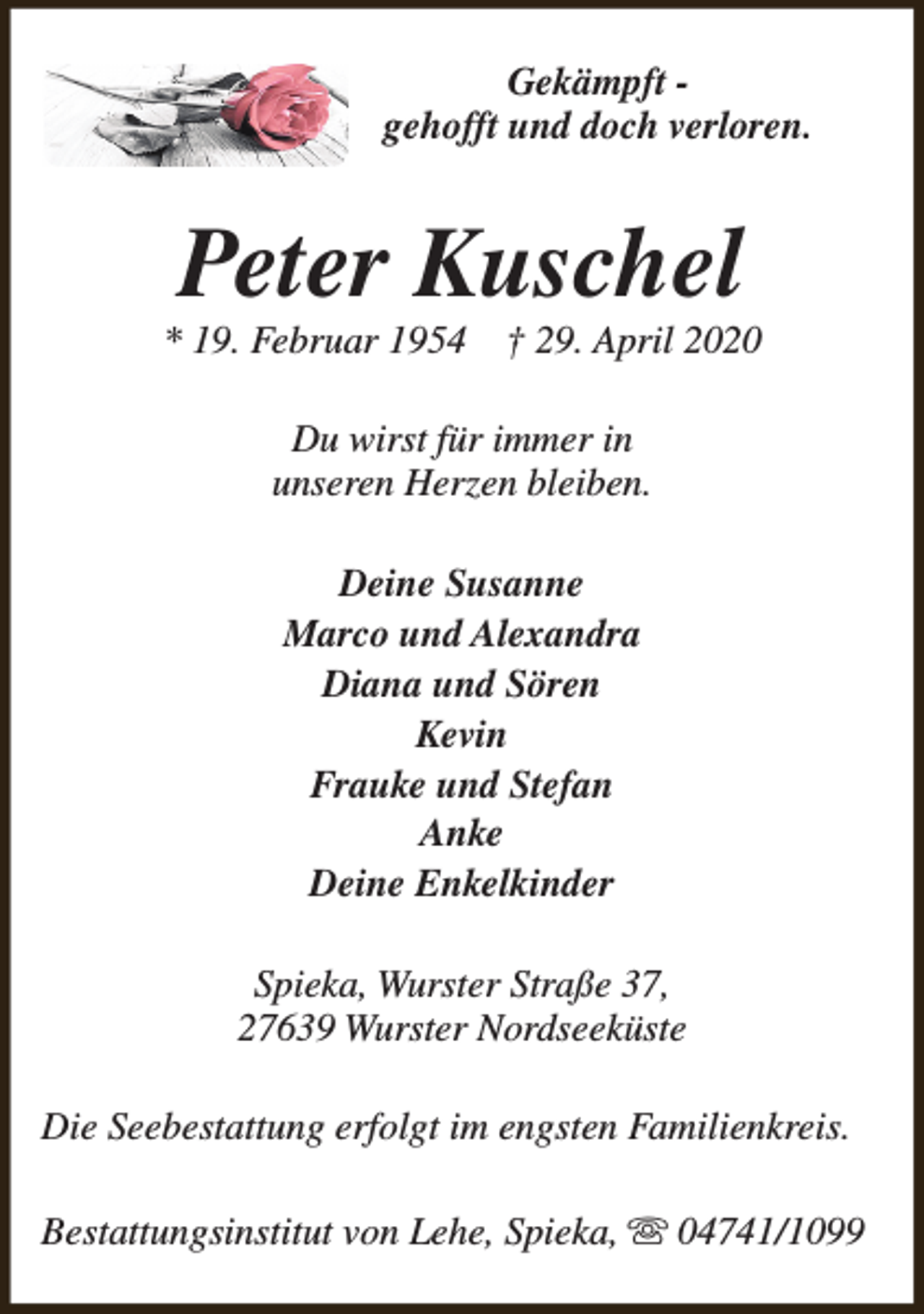 <p>Gekämpft gehofft und doch verloren.</p><p>Peter Kuschel</p><p>* 19. Februar 1954</p><p>† 29. April 2020</p><p>Du wirst für immer in<br />unseren Herzen bleiben.<br />Deine Susanne<br />Marco und Alexandra<br />Diana und Sören<br />Kevin<br />Frauke und Stefan<br />Anke<br />Deine Enkelkinder<br />Spieka, Wurster Straße 37,<br />27639 Wurster Nordseeküste<br />Die Seebestattung erfolgt im engsten Familienkreis.<br />Bestattungsinstitut von Lehe, Spieka, s 04741/1099</p>