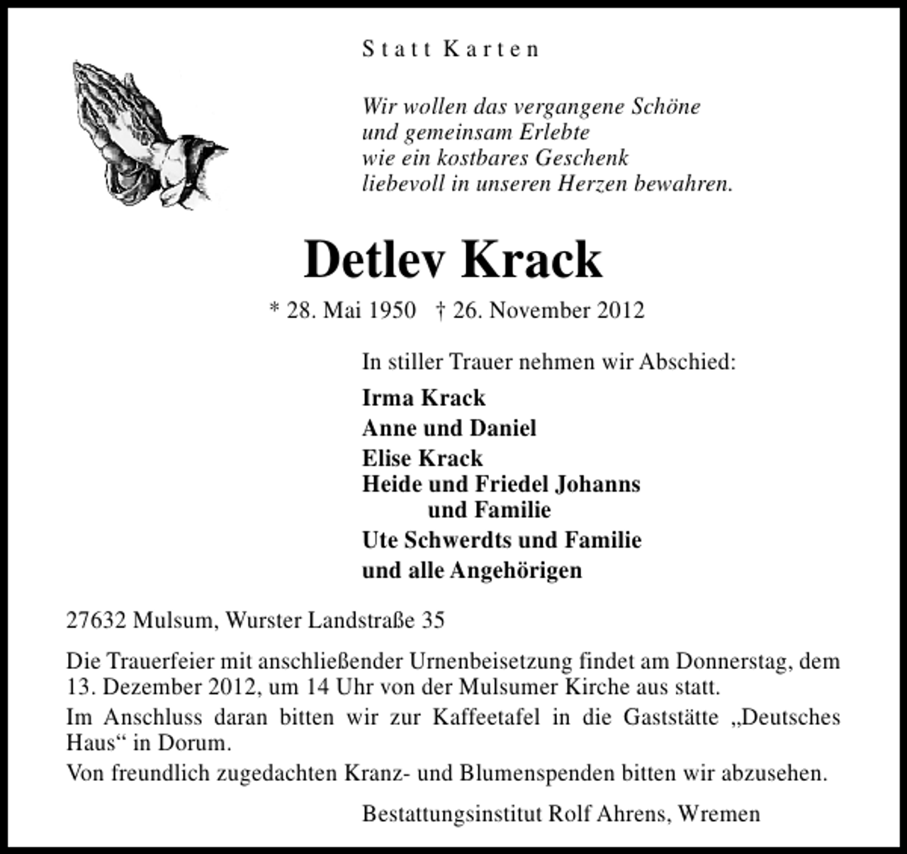 <p>Statt Karten<br />Wir wollen das vergangene Schöne<br />und gemeinsam Erlebte<br />wie ein kostbares Geschenk<br />liebevoll in unseren Herzen bewahren.</p><p>Detlev Krack</p><p>* 28. Mai 1950 † 26. November 2012<br />In stiller Trauer nehmen wir Abschied:<br />Irma Krack<br />Anne und Daniel<br />Elise Krack<br />Heide und Friedel Johanns<br />und Familie<br />Ute Schwerdts und Familie<br />und alle Angehörigen<br />27632 Mulsum, Wurster Landstraße 35<br />Die Trauerfeier mit anschließender Urnenbeisetzung findet am Donnerstag, dem<br />13. Dezember 2012, um 14 Uhr von der Mulsumer Kirche aus statt.<br />Im Anschluss daran bitten wir zur Kaffeetafel in die Gaststätte „Deutsches<br />Haus“ in Dorum.<br />Von freundlich zugedachten Kranz- und Blumenspenden bitten wir abzusehen.<br />Bestattungsinstitut Rolf Ahrens, Wremen</p>