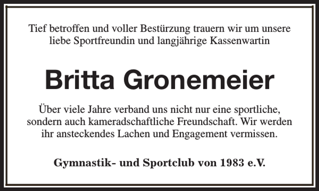 <p>Tief betroffen und voller Bestürzung trauern wir um unsere<br />liebe Sportfreundin und langjährige Kassenwartin</p><p>Britta Gronemeier<br />Über viele Jahre verband uns nicht nur eine sportliche,<br />sondern auch kameradschaftliche Freundschaft. Wir werden<br />ihr ansteckendes Lachen und Engagement vermissen.<br />Gymnastik- und Sportclub von 1983 e.V.</p>